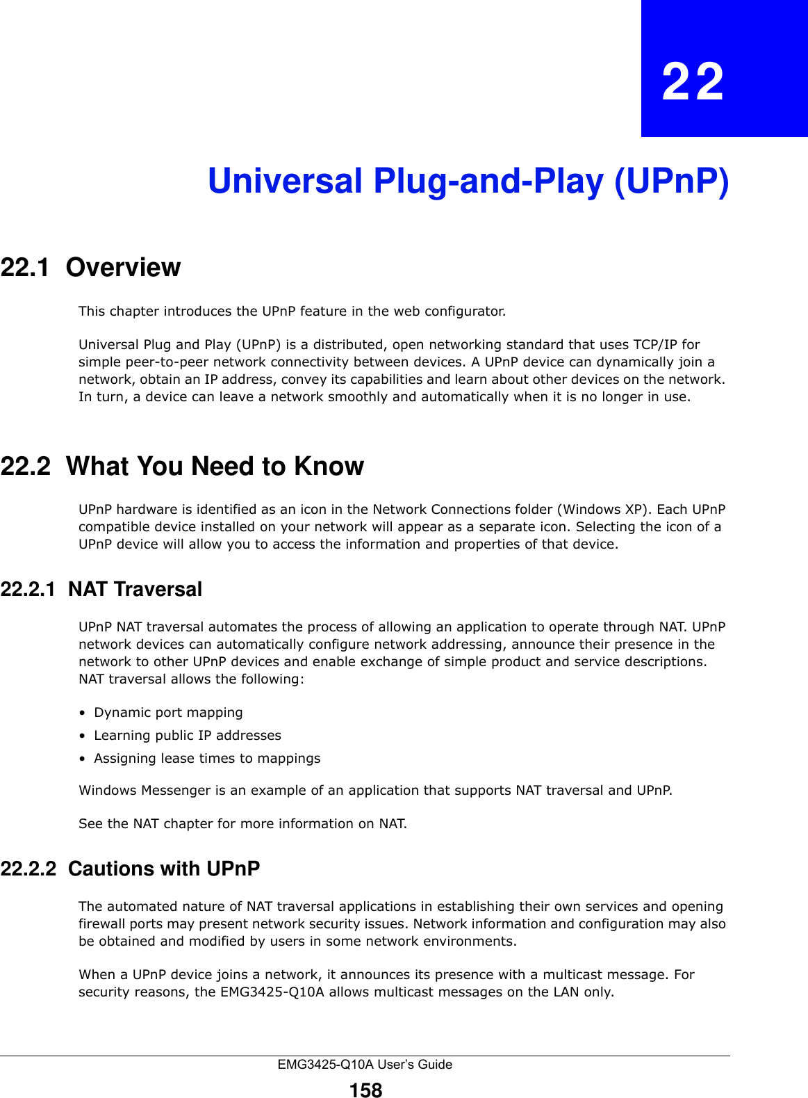 EMG3425-Q10A User’s Guide158CHAPTER   22Universal Plug-and-Play (UPnP)22.1  Overview This chapter introduces the UPnP feature in the web configurator.Universal Plug and Play (UPnP) is a distributed, open networking standard that uses TCP/IP for simple peer-to-peer network connectivity between devices. A UPnP device can dynamically join a network, obtain an IP address, convey its capabilities and learn about other devices on the network. In turn, a device can leave a network smoothly and automatically when it is no longer in use.22.2  What You Need to KnowUPnP hardware is identified as an icon in the Network Connections folder (Windows XP). Each UPnP compatible device installed on your network will appear as a separate icon. Selecting the icon of a UPnP device will allow you to access the information and properties of that device. 22.2.1  NAT TraversalUPnP NAT traversal automates the process of allowing an application to operate through NAT. UPnP network devices can automatically configure network addressing, announce their presence in the network to other UPnP devices and enable exchange of simple product and service descriptions. NAT traversal allows the following:• Dynamic port mapping• Learning public IP addresses• Assigning lease times to mappingsWindows Messenger is an example of an application that supports NAT traversal and UPnP. See the NAT chapter for more information on NAT.22.2.2  Cautions with UPnPThe automated nature of NAT traversal applications in establishing their own services and opening firewall ports may present network security issues. Network information and configuration may also be obtained and modified by users in some network environments. When a UPnP device joins a network, it announces its presence with a multicast message. For security reasons, the EMG3425-Q10A allows multicast messages on the LAN only.