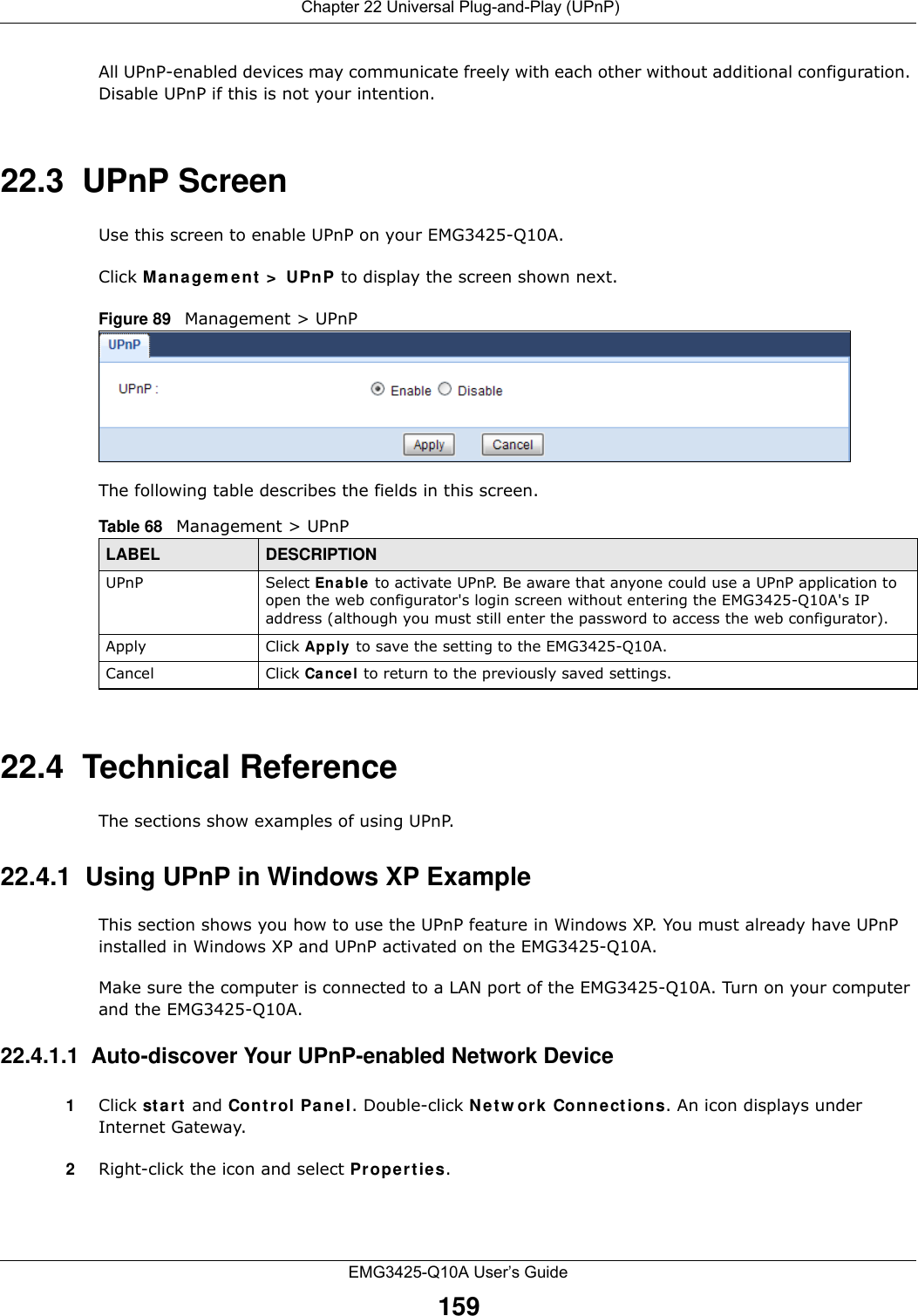  Chapter 22 Universal Plug-and-Play (UPnP)EMG3425-Q10A User’s Guide159All UPnP-enabled devices may communicate freely with each other without additional configuration. Disable UPnP if this is not your intention. 22.3  UPnP Screen Use this screen to enable UPnP on your EMG3425-Q10A.Click M a nagem e nt  &gt;  UPn P to display the screen shown next. Figure 89   Management &gt; UPnPThe following table describes the fields in this screen.22.4  Technical ReferenceThe sections show examples of using UPnP. 22.4.1  Using UPnP in Windows XP ExampleThis section shows you how to use the UPnP feature in Windows XP. You must already have UPnP installed in Windows XP and UPnP activated on the EMG3425-Q10A.Make sure the computer is connected to a LAN port of the EMG3425-Q10A. Turn on your computer and the EMG3425-Q10A. 22.4.1.1  Auto-discover Your UPnP-enabled Network Device1Click st a r t  and Cont r ol Pane l. Double-click Net w or k Connections. An icon displays under Internet Gateway.2Right-click the icon and select Pr ope rt ie s. Table 68   Management &gt; UPnPLABEL DESCRIPTIONUPnP Select Enable  to activate UPnP. Be aware that anyone could use a UPnP application to open the web configurator&apos;s login screen without entering the EMG3425-Q10A&apos;s IP address (although you must still enter the password to access the web configurator).Apply Click Apply  to save the setting to the EMG3425-Q10A.Cancel Click Cancel to return to the previously saved settings.