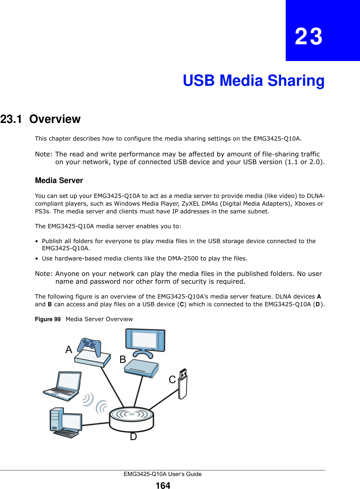 EMG3425-Q10A User’s Guide164CHAPTER   23USB Media Sharing23.1  OverviewThis chapter describes how to configure the media sharing settings on the EMG3425-Q10A.Note: The read and write performance may be affected by amount of file-sharing traffic on your network, type of connected USB device and your USB version (1.1 or 2.0).Media ServerYou can set up your EMG3425-Q10A to act as a media server to provide media (like video) to DLNA-compliant players, such as Windows Media Player, ZyXEL DMAs (Digital Media Adapters), Xboxes or PS3s. The media server and clients must have IP addresses in the same subnet.The EMG3425-Q10A media server enables you to:• Publish all folders for everyone to play media files in the USB storage device connected to the EMG3425-Q10A.• Use hardware-based media clients like the DMA-2500 to play the files.Note: Anyone on your network can play the media files in the published folders. No user name and password nor other form of security is required. The following figure is an overview of the EMG3425-Q10A’s media server feature. DLNA devices A and B can access and play files on a USB device (C) which is connected to the EMG3425-Q10A (D).Figure 99   Media Server OverviewABCD