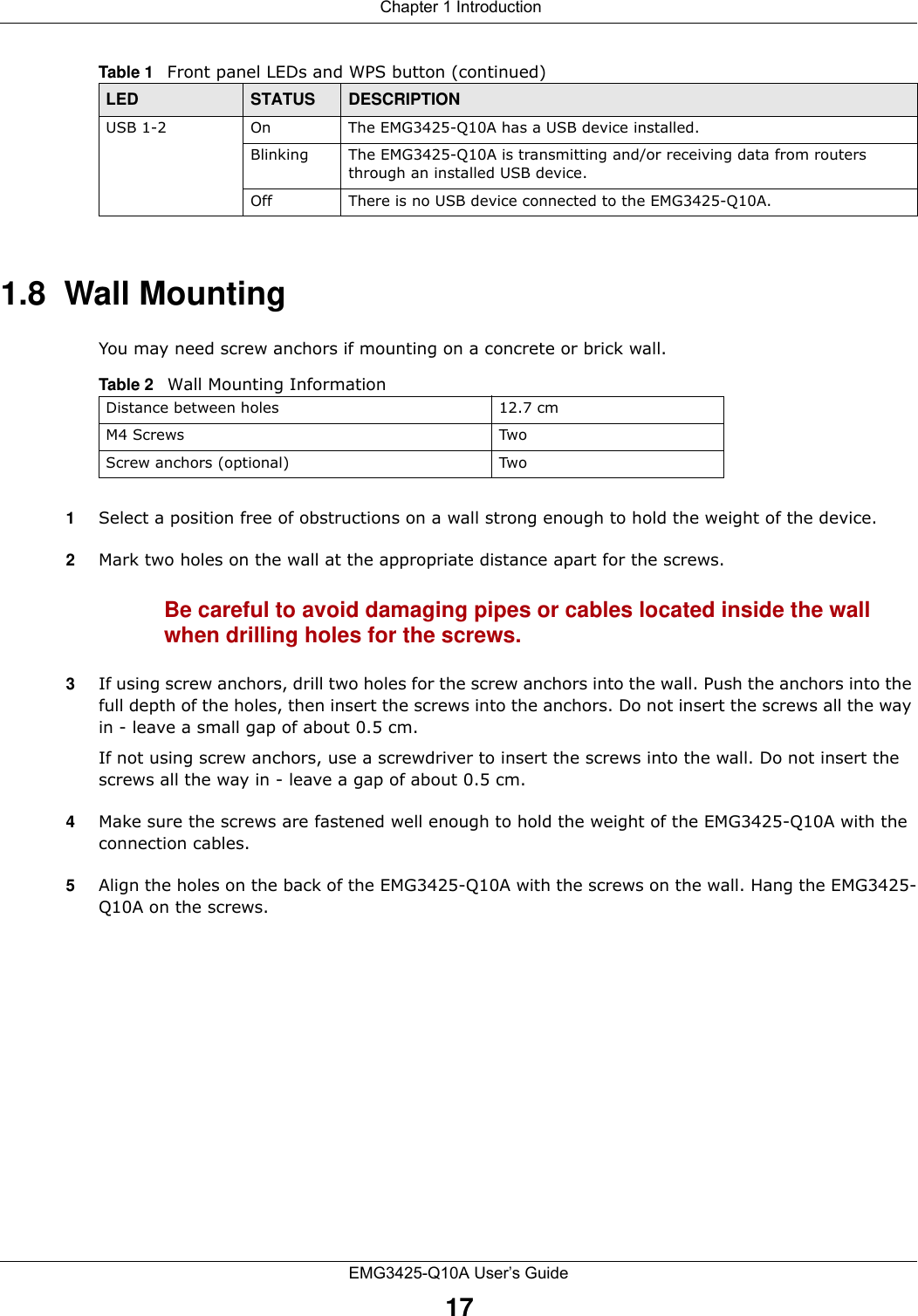 Chapter 1 IntroductionEMG3425-Q10A User’s Guide171.8  Wall MountingYou may need screw anchors if mounting on a concrete or brick wall.1Select a position free of obstructions on a wall strong enough to hold the weight of the device. 2Mark two holes on the wall at the appropriate distance apart for the screws.Be careful to avoid damaging pipes or cables located inside the wall when drilling holes for the screws.3If using screw anchors, drill two holes for the screw anchors into the wall. Push the anchors into the full depth of the holes, then insert the screws into the anchors. Do not insert the screws all the way in - leave a small gap of about 0.5 cm.If not using screw anchors, use a screwdriver to insert the screws into the wall. Do not insert the screws all the way in - leave a gap of about 0.5 cm.4Make sure the screws are fastened well enough to hold the weight of the EMG3425-Q10A with the connection cables. 5Align the holes on the back of the EMG3425-Q10A with the screws on the wall. Hang the EMG3425-Q10A on the screws.USB 1-2 On The EMG3425-Q10A has a USB device installed.Blinking The EMG3425-Q10A is transmitting and/or receiving data from routers through an installed USB device.Off There is no USB device connected to the EMG3425-Q10A.Table 1   Front panel LEDs and WPS button (continued)LED STATUS DESCRIPTIONTable 2   Wall Mounting InformationDistance between holes 12.7 cmM4 Screws TwoScrew anchors (optional) Two