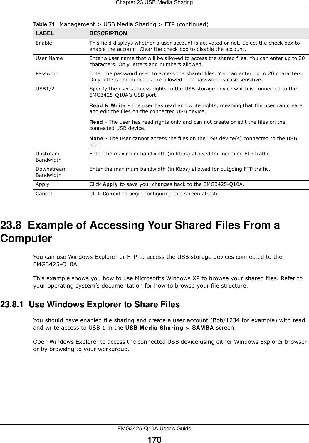 Chapter 23 USB Media SharingEMG3425-Q10A User’s Guide17023.8  Example of Accessing Your Shared Files From a Computer You can use Windows Explorer or FTP to access the USB storage devices connected to the EMG3425-Q10A.This example shows you how to use Microsoft’s Windows XP to browse your shared files. Refer to your operating system’s documentation for how to browse your file structure. 23.8.1  Use Windows Explorer to Share Files You should have enabled file sharing and create a user account (Bob/1234 for example) with read and write access to USB 1 in the USB M edia Sha r ing &gt;  SAM BA screen.Open Windows Explorer to access the connected USB device using either Windows Explorer browser or by browsing to your workgroup.Enable This field displays whether a user account is activated or not. Select the check box to enable the account. Clear the check box to disable the account.User Name Enter a user name that will be allowed to access the shared files. You can enter up to 20 characters. Only letters and numbers allowed.Password Enter the password used to access the shared files. You can enter up to 20 characters. Only letters and numbers are allowed. The password is case sensitive.USB1/2 Specify the user’s access rights to the USB storage device which is connected to the EMG3425-Q10A’s USB port.Read &amp;  W rit e - The user has read and write rights, meaning that the user can create and edit the files on the connected USB device.Read - The user has read rights only and can not create or edit the files on the connected USB device.N on e  - The user cannot access the files on the USB device(s) connected to the USB port.Upstream BandwidthEnter the maximum bandwidth (in Kbps) allowed for incoming FTP traffic.Downstream BandwidthEnter the maximum bandwidth (in Kbps) allowed for outgoing FTP traffic.Apply Click Apply  to save your changes back to the EMG3425-Q10A.Cancel Click Cancel to begin configuring this screen afresh.Table 71   Management &gt; USB Media Sharing &gt; FTP (continued)LABEL DESCRIPTION
