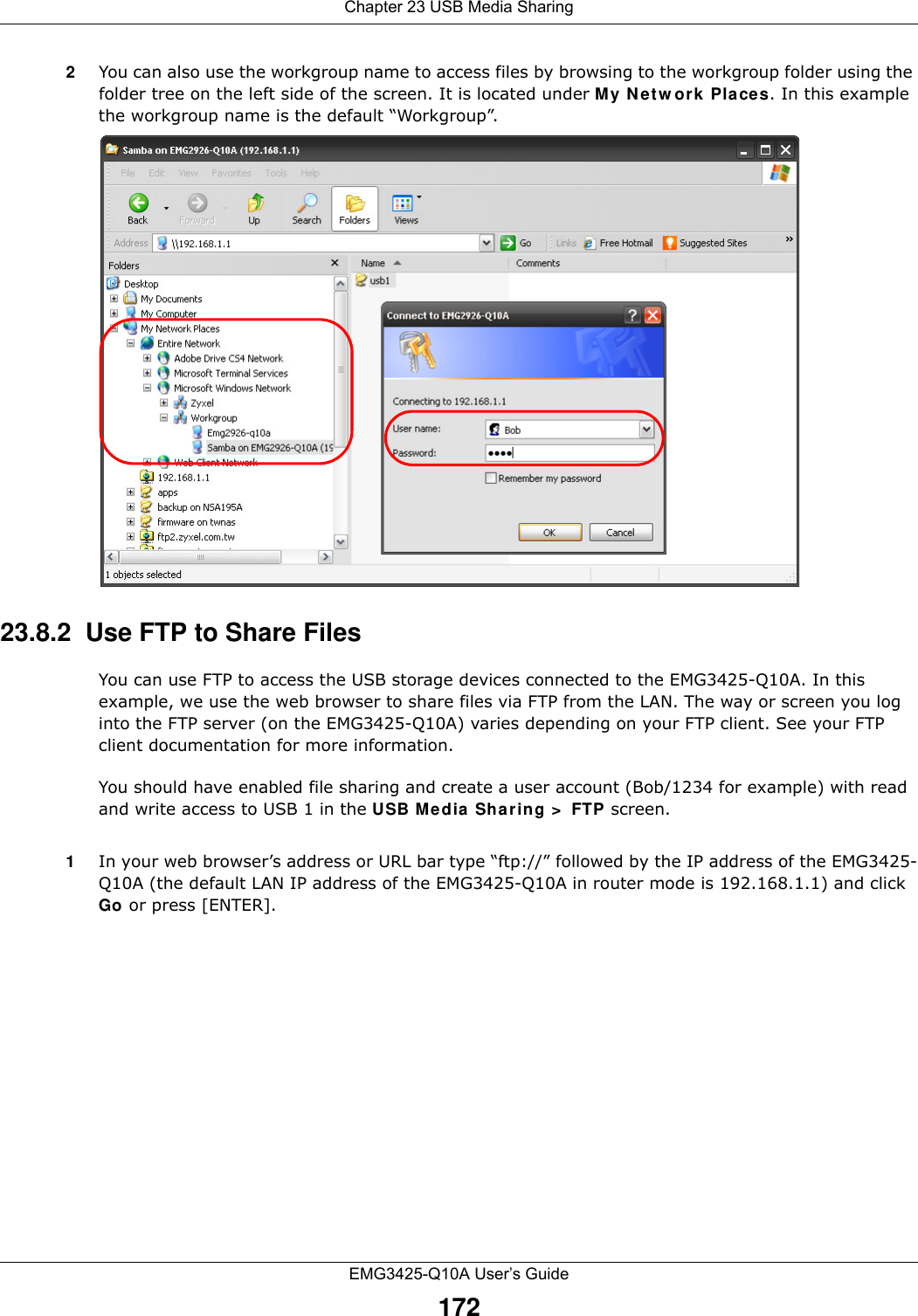 Chapter 23 USB Media SharingEMG3425-Q10A User’s Guide1722You can also use the workgroup name to access files by browsing to the workgroup folder using the folder tree on the left side of the screen. It is located under My N et w or k Places. In this example the workgroup name is the default “Workgroup”. 23.8.2  Use FTP to Share FilesYou can use FTP to access the USB storage devices connected to the EMG3425-Q10A. In this example, we use the web browser to share files via FTP from the LAN. The way or screen you log into the FTP server (on the EMG3425-Q10A) varies depending on your FTP client. See your FTP client documentation for more information. You should have enabled file sharing and create a user account (Bob/1234 for example) with read and write access to USB 1 in the USB M edia Sha r ing &gt;  FTP screen.1In your web browser’s address or URL bar type “ftp://” followed by the IP address of the EMG3425-Q10A (the default LAN IP address of the EMG3425-Q10A in router mode is 192.168.1.1) and click Go or press [ENTER].