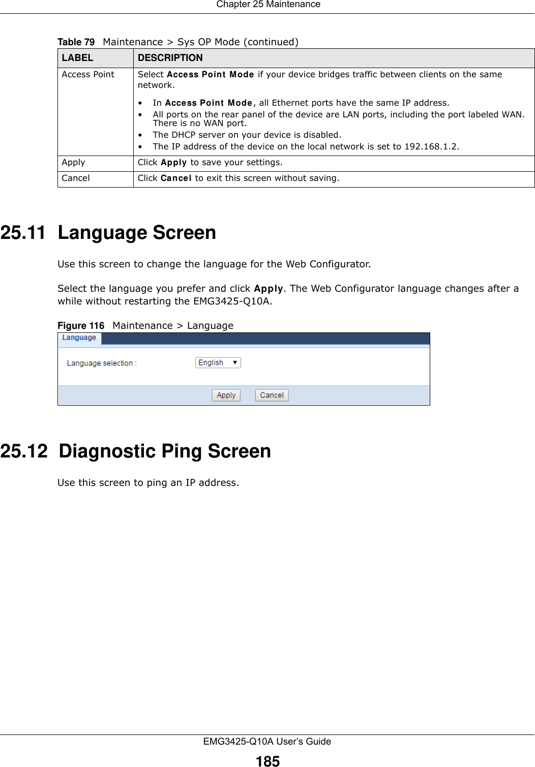  Chapter 25 MaintenanceEMG3425-Q10A User’s Guide18525.11  Language ScreenUse this screen to change the language for the Web Configurator.Select the language you prefer and click Apply. The Web Configurator language changes after a while without restarting the EMG3425-Q10A.Figure 116   Maintenance &gt; Language 25.12  Diagnostic Ping ScreenUse this screen to ping an IP address. Access Point Select Access Point  M ode  if your device bridges traffic between clients on the same network.•In Acce ss Poin t  M ode , all Ethernet ports have the same IP address. • All ports on the rear panel of the device are LAN ports, including the port labeled WAN. There is no WAN port.• The DHCP server on your device is disabled. • The IP address of the device on the local network is set to 192.168.1.2.Apply Click Apply to save your settings.Cancel Click Cancel to exit this screen without saving.Table 79   Maintenance &gt; Sys OP Mode (continued)LABEL DESCRIPTION
