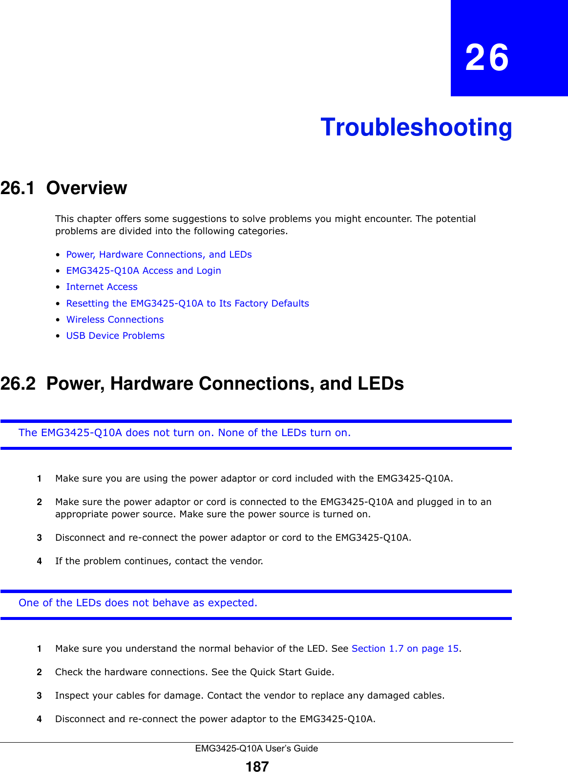 EMG3425-Q10A User’s Guide187CHAPTER   26Troubleshooting26.1  OverviewThis chapter offers some suggestions to solve problems you might encounter. The potential problems are divided into the following categories. •Power, Hardware Connections, and LEDs•EMG3425-Q10A Access and Login•Internet Access•Resetting the EMG3425-Q10A to Its Factory Defaults•Wireless Connections•USB Device Problems26.2  Power, Hardware Connections, and LEDsThe EMG3425-Q10A does not turn on. None of the LEDs turn on.1Make sure you are using the power adaptor or cord included with the EMG3425-Q10A.2Make sure the power adaptor or cord is connected to the EMG3425-Q10A and plugged in to an appropriate power source. Make sure the power source is turned on.3Disconnect and re-connect the power adaptor or cord to the EMG3425-Q10A.4If the problem continues, contact the vendor.One of the LEDs does not behave as expected.1Make sure you understand the normal behavior of the LED. See Section 1.7 on page 15.2Check the hardware connections. See the Quick Start Guide. 3Inspect your cables for damage. Contact the vendor to replace any damaged cables.4Disconnect and re-connect the power adaptor to the EMG3425-Q10A. 