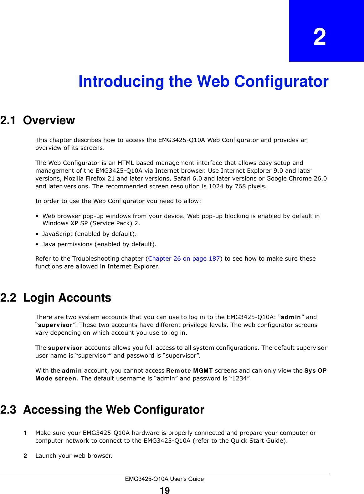 EMG3425-Q10A User’s Guide19CHAPTER   2Introducing the Web Configurator2.1  OverviewThis chapter describes how to access the EMG3425-Q10A Web Configurator and provides an overview of its screens.The Web Configurator is an HTML-based management interface that allows easy setup and management of the EMG3425-Q10A via Internet browser. Use Internet Explorer 9.0 and later versions, Mozilla Firefox 21 and later versions, Safari 6.0 and later versions or Google Chrome 26.0 and later versions. The recommended screen resolution is 1024 by 768 pixels.In order to use the Web Configurator you need to allow:• Web browser pop-up windows from your device. Web pop-up blocking is enabled by default in Windows XP SP (Service Pack) 2.• JavaScript (enabled by default).• Java permissions (enabled by default).Refer to the Troubleshooting chapter (Chapter 26 on page 187) to see how to make sure these functions are allowed in Internet Explorer.2.2  Login AccountsThere are two system accounts that you can use to log in to the EMG3425-Q10A: “adm in” and “supe r visor ”. These two accounts have different privilege levels. The web configurator screens vary depending on which account you use to log in.The supe r visor  accounts allows you full access to all system configurations. The default supervisor user name is “supervisor” and password is “supervisor”.With the adm in  account, you cannot access Re m ot e  MGM T screens and can only view the Sys OP Mode  screen. The default username is “admin” and password is “1234”.2.3  Accessing the Web Configurator1Make sure your EMG3425-Q10A hardware is properly connected and prepare your computer or computer network to connect to the EMG3425-Q10A (refer to the Quick Start Guide).2Launch your web browser.