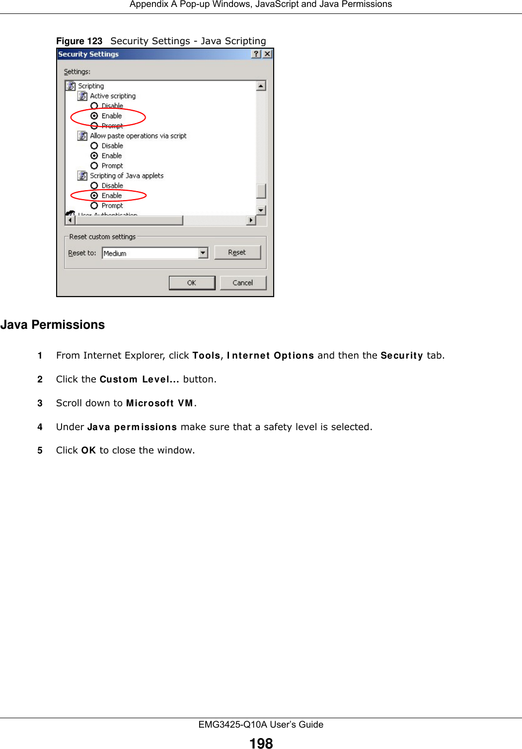 Appendix A Pop-up Windows, JavaScript and Java PermissionsEMG3425-Q10A User’s Guide198Figure 123   Security Settings - Java ScriptingJava Permissions1From Internet Explorer, click Tools, I nt e r ne t  Opt ions and then the Secu r ity tab. 2Click the Custom  Level... button. 3Scroll down to Microsoft  V M . 4Under Java perm issions make sure that a safety level is selected.5Click OK to close the window.