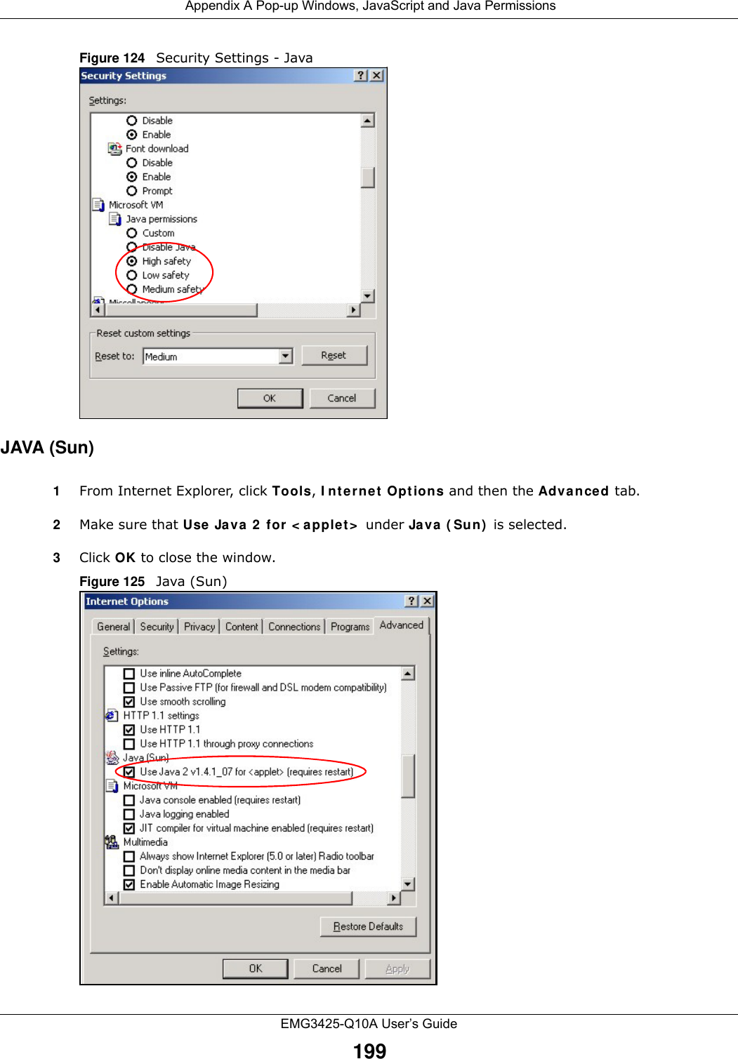  Appendix A Pop-up Windows, JavaScript and Java PermissionsEMG3425-Q10A User’s Guide199Figure 124   Security Settings - Java JAVA (Sun)1From Internet Explorer, click Tools, I nt e r ne t  Opt ions and then the Adva nce d tab. 2Make sure that Use Java 2  for &lt; applet &gt;  under Java ( Sun)  is selected.3Click OK to close the window.Figure 125   Java (Sun)
