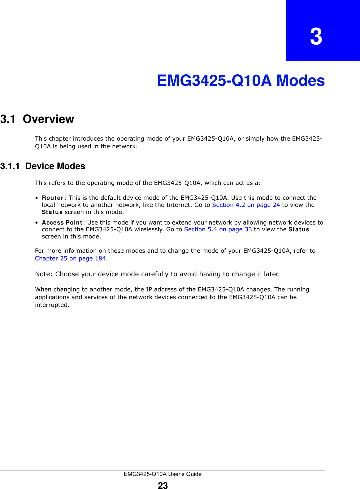 EMG3425-Q10A User’s Guide23CHAPTER   3EMG3425-Q10A Modes3.1  OverviewThis chapter introduces the operating mode of your EMG3425-Q10A, or simply how the EMG3425-Q10A is being used in the network. 3.1.1  Device ModesThis refers to the operating mode of the EMG3425-Q10A, which can act as a:•Rout er : This is the default device mode of the EMG3425-Q10A. Use this mode to connect the local network to another network, like the Internet. Go to Section 4.2 on page 24 to view the St a t us screen in this mode.•Acce ss Point : Use this mode if you want to extend your network by allowing network devices to connect to the EMG3425-Q10A wirelessly. Go to Section 5.4 on page 33 to view the St a t us screen in this mode.For more information on these modes and to change the mode of your EMG3425-Q10A, refer to Chapter 25 on page 184.Note: Choose your device mode carefully to avoid having to change it later.When changing to another mode, the IP address of the EMG3425-Q10A changes. The running applications and services of the network devices connected to the EMG3425-Q10A can be interrupted. 
