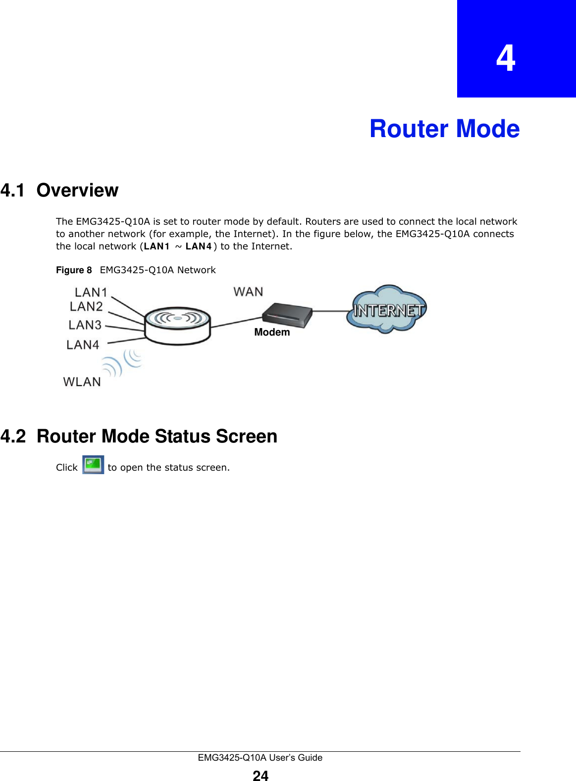 EMG3425-Q10A User’s Guide24CHAPTER   4Router Mode4.1  OverviewThe EMG3425-Q10A is set to router mode by default. Routers are used to connect the local network to another network (for example, the Internet). In the figure below, the EMG3425-Q10A connects the local network (LAN 1  ~ LAN 4 ) to the Internet.Figure 8   EMG3425-Q10A Network4.2  Router Mode Status ScreenClick   to open the status screen. Modem