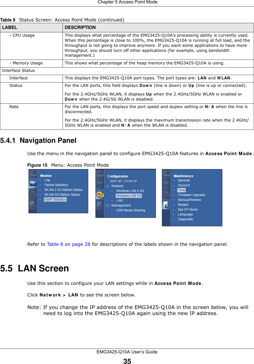  Chapter 5 Access Point ModeEMG3425-Q10A User’s Guide355.4.1  Navigation PanelUse the menu in the navigation panel to configure EMG3425-Q10A features in Acce ss Point Mode.Figure 15   Menu: Access Point Mode Refer to Table 8 on page 28 for descriptions of the labels shown in the navigation panel.5.5  LAN ScreenUse this section to configure your LAN settings while in Access Point  Mode. Click N et w ork &gt;  LAN  to see the screen below.Note: If you change the IP address of the EMG3425-Q10A in the screen below, you will need to log into the EMG3425-Q10A again using the new IP address.- CPU Usage This displays what percentage of the EMG3425-Q10A’s processing ability is currently used. When this percentage is close to 100%, the EMG3425-Q10A is running at full load, and the throughput is not going to improve anymore. If you want some applications to have more throughput, you should turn off other applications (for example, using bandwidth management.)- Memory Usage This shows what percentage of the heap memory the EMG3425-Q10A is using. Interface StatusInterface This displays the EMG3425-Q10A port types. The port types are: LAN  and W LAN .Status For the LAN ports, this field displays Dow n (line is down) or Up (line is up or connected).For the 2.4GHz/5GHz WLAN, it displays Up when the 2.4GHz/5GHz WLAN is enabled or Dow n  when the 2.4G/5G WLAN is disabled.Rate For the LAN ports, this displays the port speed and duplex setting or N / A when the line is disconnected.For the 2.4GHz/5GHz WLAN, it displays the maximum transmission rate when the 2.4GHz/5GHz WLAN is enabled and N / A when the WLAN is disabled.Table 9   Status Screen: Access Point Mode (continued) LABEL DESCRIPTION