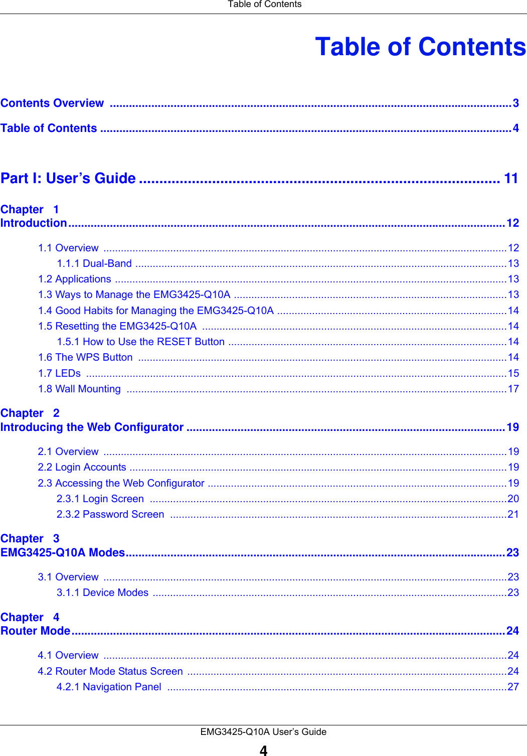 Table of ContentsEMG3425-Q10A User’s Guide4Table of ContentsContents Overview  ..............................................................................................................................3Table of Contents .................................................................................................................................4Part I: User’s Guide ......................................................................................... 11Chapter   1Introduction.........................................................................................................................................121.1 Overview  ...........................................................................................................................................121.1.1 Dual-Band ................................................................................................................................131.2 Applications .......................................................................................................................................131.3 Ways to Manage the EMG3425-Q10A ..............................................................................................131.4 Good Habits for Managing the EMG3425-Q10A ...............................................................................141.5 Resetting the EMG3425-Q10A .........................................................................................................141.5.1 How to Use the RESET Button ................................................................................................141.6 The WPS Button  ...............................................................................................................................141.7 LEDs  .................................................................................................................................................151.8 Wall Mounting  ...................................................................................................................................17Chapter   2Introducing the Web Configurator ....................................................................................................192.1 Overview  ...........................................................................................................................................192.2 Login Accounts ..................................................................................................................................192.3 Accessing the Web Configurator .......................................................................................................192.3.1 Login Screen  ...........................................................................................................................202.3.2 Password Screen  ....................................................................................................................21Chapter   3EMG3425-Q10A Modes.......................................................................................................................233.1 Overview  ...........................................................................................................................................233.1.1 Device Modes ..........................................................................................................................23Chapter   4Router Mode........................................................................................................................................244.1 Overview  ...........................................................................................................................................244.2 Router Mode Status Screen  ..............................................................................................................244.2.1 Navigation Panel  .....................................................................................................................27