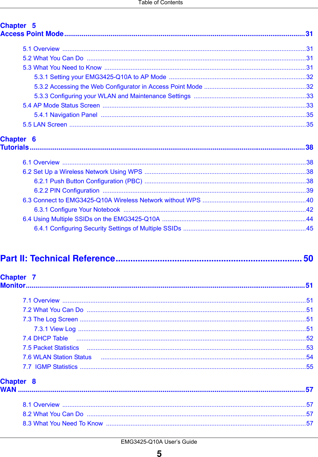  Table of ContentsEMG3425-Q10A User’s Guide5Chapter   5Access Point Mode.............................................................................................................................315.1 Overview  ...........................................................................................................................................315.2 What You Can Do  .............................................................................................................................315.3 What You Need to Know  ...................................................................................................................315.3.1 Setting your EMG3425-Q10A to AP Mode  ..............................................................................325.3.2 Accessing the Web Configurator in Access Point Mode ..........................................................325.3.3 Configuring your WLAN and Maintenance Settings ................................................................335.4 AP Mode Status Screen  ....................................................................................................................335.4.1 Navigation Panel  .....................................................................................................................355.5 LAN Screen .......................................................................................................................................35Chapter   6Tutorials...............................................................................................................................................386.1 Overview  ...........................................................................................................................................386.2 Set Up a Wireless Network Using WPS ............................................................................................386.2.1 Push Button Configuration (PBC) ............................................................................................386.2.2 PIN Configuration  ....................................................................................................................396.3 Connect to EMG3425-Q10A Wireless Network without WPS ...........................................................406.3.1 Configure Your Notebook  ........................................................................................................426.4 Using Multiple SSIDs on the EMG3425-Q10A ..................................................................................446.4.1 Configuring Security Settings of Multiple SSIDs ......................................................................45Part II: Technical Reference............................................................................ 50Chapter   7Monitor.................................................................................................................................................517.1 Overview  ...........................................................................................................................................517.2 What You Can Do  .............................................................................................................................517.3 The Log Screen .................................................................................................................................517.3.1 View Log ..................................................................................................................................517.4 DHCP Table     ...................................................................................................................................527.5 Packet Statistics     .............................................................................................................................537.6 WLAN Station Status     .....................................................................................................................547.7  IGMP Statistics .................................................................................................................................55Chapter   8WAN .....................................................................................................................................................578.1 Overview  ...........................................................................................................................................578.2 What You Can Do  .............................................................................................................................578.3 What You Need To Know  ..................................................................................................................57