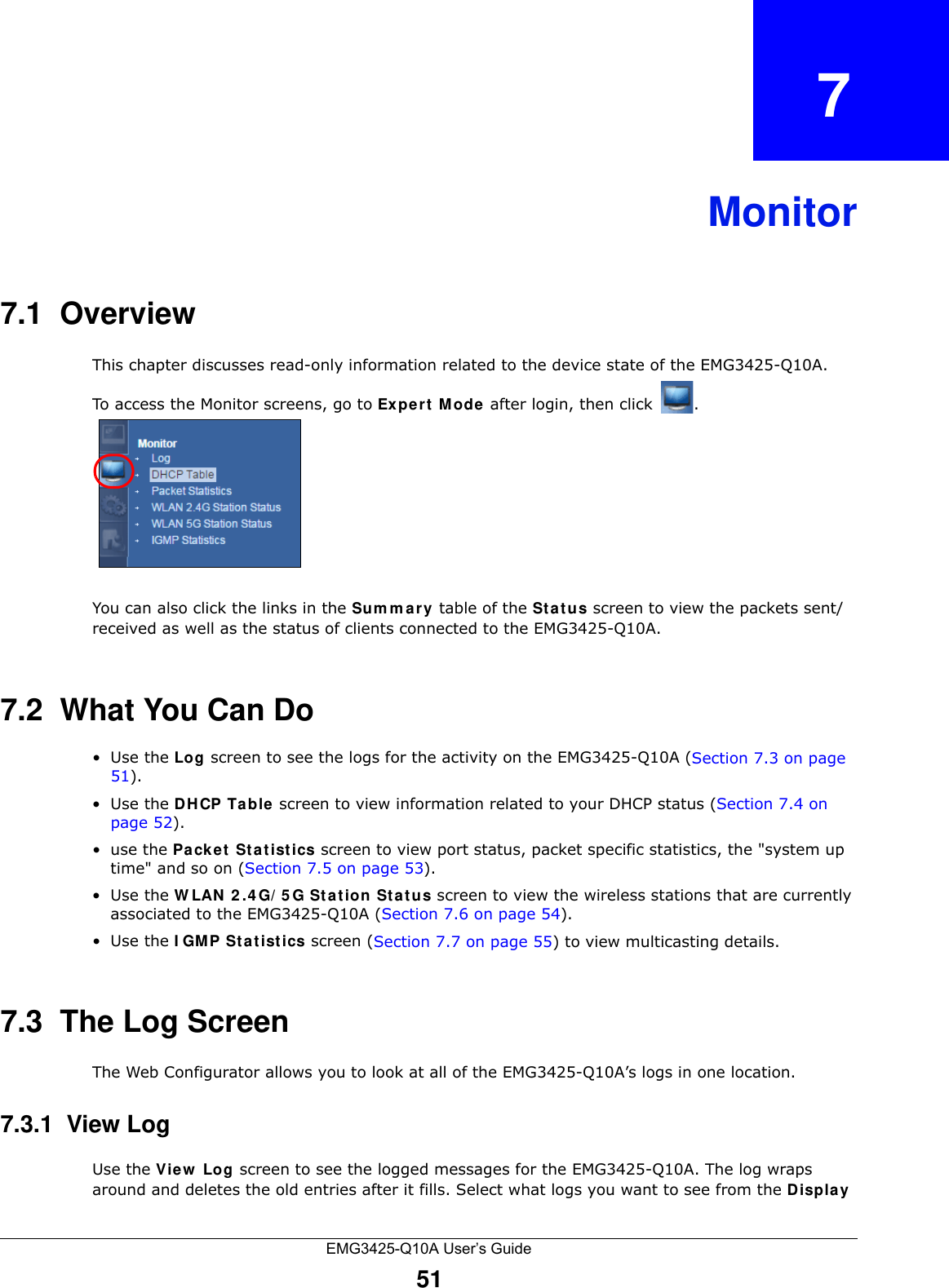 EMG3425-Q10A User’s Guide51CHAPTER   7Monitor7.1  OverviewThis chapter discusses read-only information related to the device state of the EMG3425-Q10A. To access the Monitor screens, go to Ex per t  M ode after login, then click  .  You can also click the links in the Sum m ary table of the St a t u s screen to view the packets sent/received as well as the status of clients connected to the EMG3425-Q10A.7.2  What You Can Do•Use the Log screen to see the logs for the activity on the EMG3425-Q10A (Section 7.3 on page 51).•Use the DHCP Table screen to view information related to your DHCP status (Section 7.4 on page 52).•use the Pa cke t  St a t ist ics screen to view port status, packet specific statistics, the &quot;system up time&quot; and so on (Section 7.5 on page 53).•Use the W LAN 2 .4 G/ 5 G St at ion Sta t us screen to view the wireless stations that are currently associated to the EMG3425-Q10A (Section 7.6 on page 54).•Use the I GM P Stat ist ics screen (Section 7.7 on page 55) to view multicasting details.7.3  The Log ScreenThe Web Configurator allows you to look at all of the EMG3425-Q10A’s logs in one location.7.3.1  View LogUse the Vie w  Log screen to see the logged messages for the EMG3425-Q10A. The log wraps around and deletes the old entries after it fills. Select what logs you want to see from the Display 