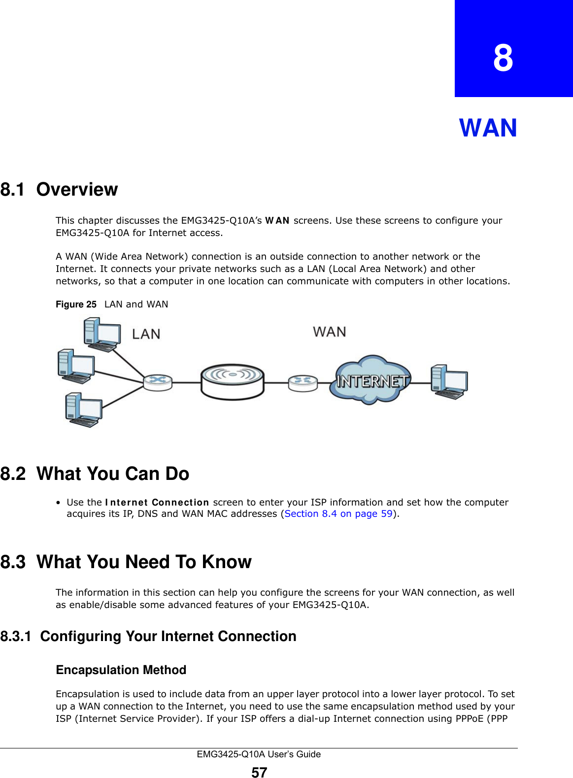 EMG3425-Q10A User’s Guide57CHAPTER   8WAN8.1  OverviewThis chapter discusses the EMG3425-Q10A’s W AN  screens. Use these screens to configure your EMG3425-Q10A for Internet access.A WAN (Wide Area Network) connection is an outside connection to another network or the Internet. It connects your private networks such as a LAN (Local Area Network) and other networks, so that a computer in one location can communicate with computers in other locations.Figure 25   LAN and WAN8.2  What You Can Do•Use the I nt er n e t  Connection screen to enter your ISP information and set how the computer acquires its IP, DNS and WAN MAC addresses (Section 8.4 on page 59).8.3  What You Need To KnowThe information in this section can help you configure the screens for your WAN connection, as well as enable/disable some advanced features of your EMG3425-Q10A.8.3.1  Configuring Your Internet ConnectionEncapsulation MethodEncapsulation is used to include data from an upper layer protocol into a lower layer protocol. To set up a WAN connection to the Internet, you need to use the same encapsulation method used by your ISP (Internet Service Provider). If your ISP offers a dial-up Internet connection using PPPoE (PPP 
