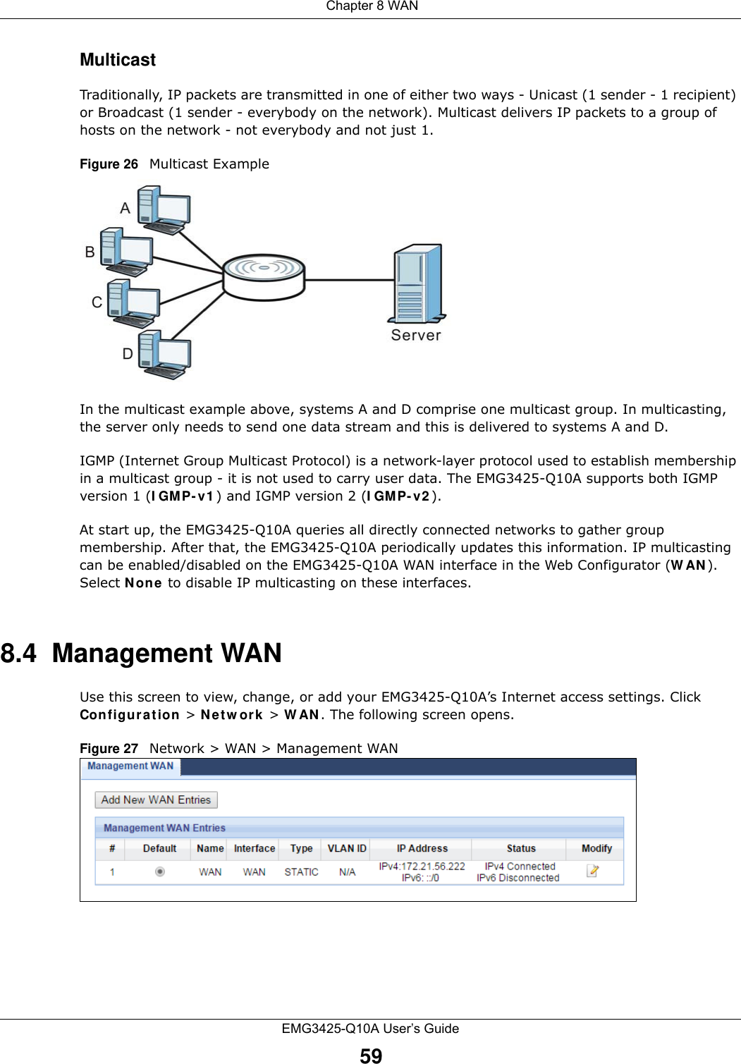  Chapter 8 WANEMG3425-Q10A User’s Guide59MulticastTraditionally, IP packets are transmitted in one of either two ways - Unicast (1 sender - 1 recipient) or Broadcast (1 sender - everybody on the network). Multicast delivers IP packets to a group of hosts on the network - not everybody and not just 1. Figure 26   Multicast ExampleIn the multicast example above, systems A and D comprise one multicast group. In multicasting, the server only needs to send one data stream and this is delivered to systems A and D. IGMP (Internet Group Multicast Protocol) is a network-layer protocol used to establish membership in a multicast group - it is not used to carry user data. The EMG3425-Q10A supports both IGMP version 1 (I GMP- v 1 ) and IGMP version 2 (I GM P- v2 ). At start up, the EMG3425-Q10A queries all directly connected networks to gather group membership. After that, the EMG3425-Q10A periodically updates this information. IP multicasting can be enabled/disabled on the EMG3425-Q10A WAN interface in the Web Configurator (W AN ). Select N one to disable IP multicasting on these interfaces.8.4  Management WANUse this screen to view, change, or add your EMG3425-Q10A’s Internet access settings. Click Configura t ion &gt; N e t w ork  &gt; W AN . The following screen opens.Figure 27   Network &gt; WAN &gt; Management WAN 