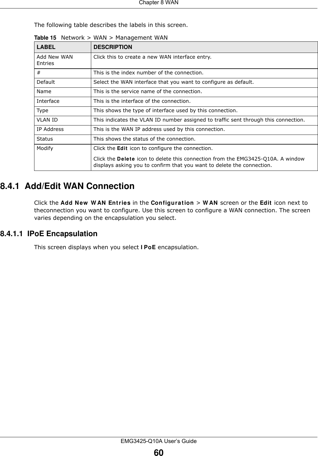 Chapter 8 WANEMG3425-Q10A User’s Guide60The following table describes the labels in this screen.8.4.1  Add/Edit WAN ConnectionClick the Add N e w  W AN  Entrie s in the Configurat ion &gt; W AN  screen or the Edit  icon next to theconnection you want to configure. Use this screen to configure a WAN connection. The screen varies depending on the encapsulation you select. 8.4.1.1  IPoE EncapsulationThis screen displays when you select I PoE encapsulation.Table 15   Network &gt; WAN &gt; Management WANLABEL DESCRIPTIONAdd New WAN EntriesClick this to create a new WAN interface entry.#This is the index number of the connection.Default Select the WAN interface that you want to configure as default.Name This is the service name of the connection.Interface This is the interface of the connection.Type This shows the type of interface used by this connection.VLAN ID This indicates the VLAN ID number assigned to traffic sent through this connection.IP Address This is the WAN IP address used by this connection.Status This shows the status of the connection.Modify Click the Edit icon to configure the connection.Click the Dele t e  icon to delete this connection from the EMG3425-Q10A. A window displays asking you to confirm that you want to delete the connection.
