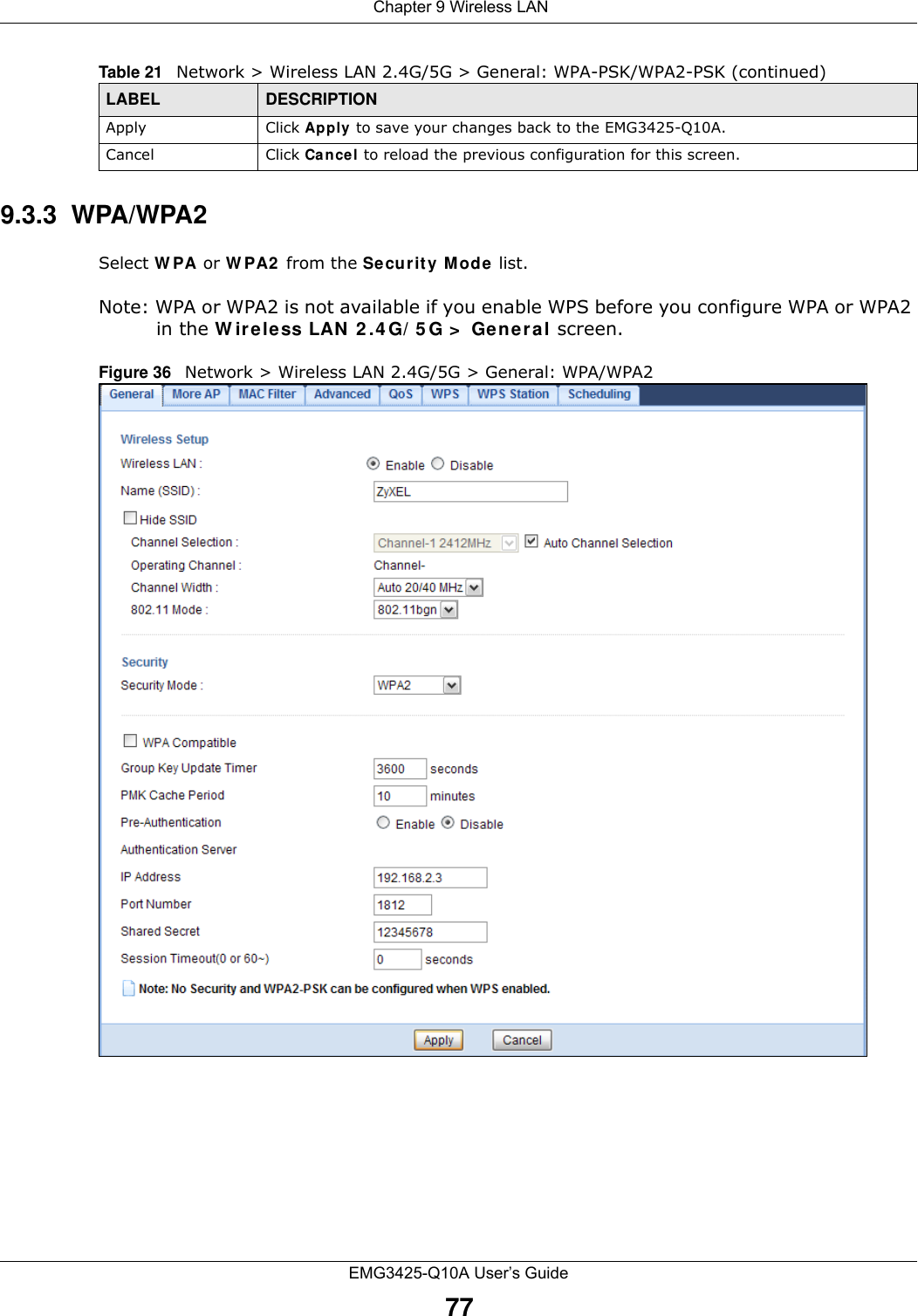  Chapter 9 Wireless LANEMG3425-Q10A User’s Guide779.3.3  WPA/WPA2Select W PA or W PA2  from the Se curit y Mode  list. Note: WPA or WPA2 is not available if you enable WPS before you configure WPA or WPA2 in the W ireless LAN  2 .4 G/ 5 G &gt;  Ge nera l screen.Figure 36   Network &gt; Wireless LAN 2.4G/5G &gt; General: WPA/WPA2Apply Click Apply to save your changes back to the EMG3425-Q10A.Cancel Click Cancel to reload the previous configuration for this screen.Table 21   Network &gt; Wireless LAN 2.4G/5G &gt; General: WPA-PSK/WPA2-PSK (continued)LABEL DESCRIPTION