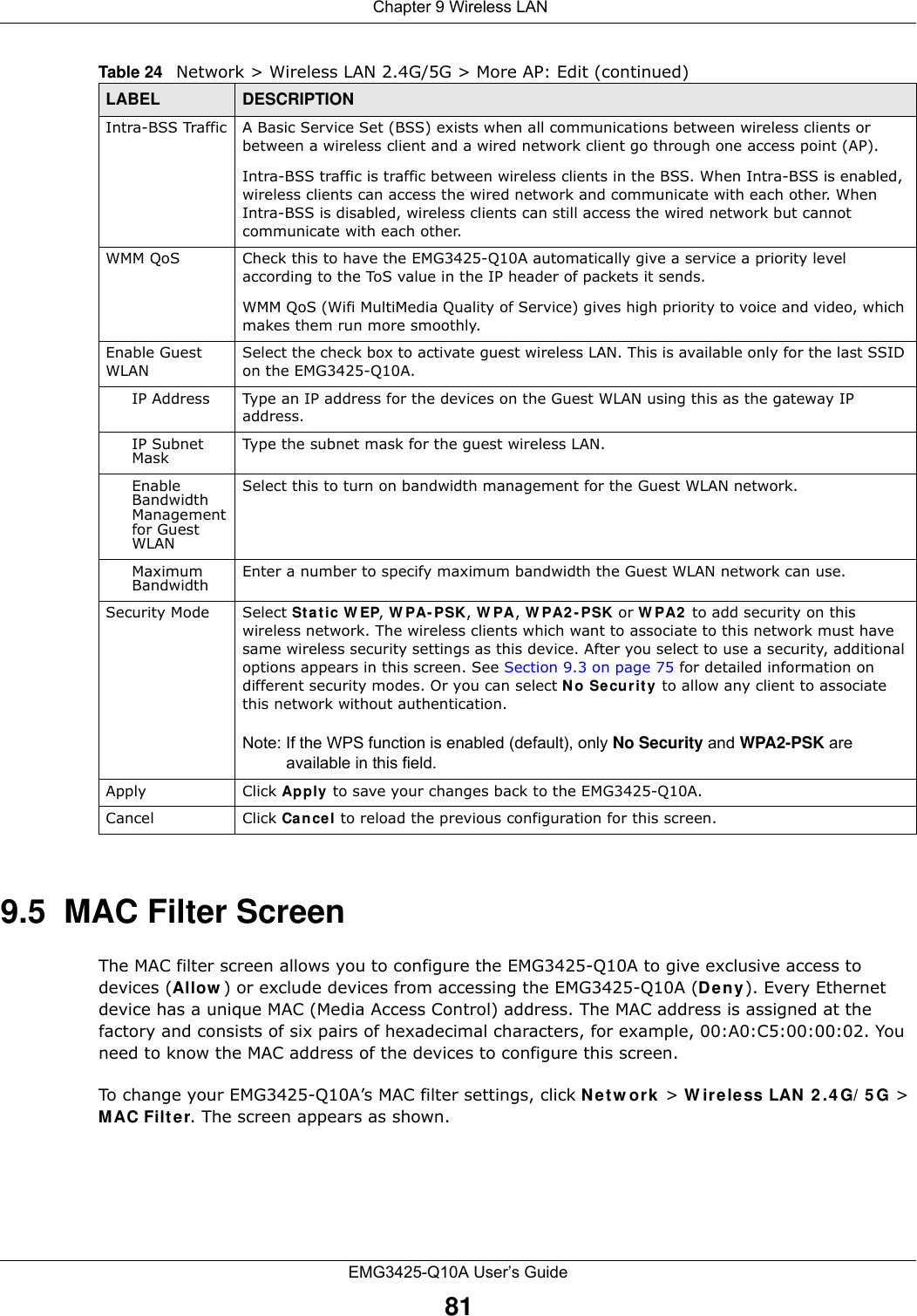  Chapter 9 Wireless LANEMG3425-Q10A User’s Guide819.5  MAC Filter Screen The MAC filter screen allows you to configure the EMG3425-Q10A to give exclusive access to devices (Allow ) or exclude devices from accessing the EMG3425-Q10A (De n y). Every Ethernet device has a unique MAC (Media Access Control) address. The MAC address is assigned at the factory and consists of six pairs of hexadecimal characters, for example, 00:A0:C5:00:00:02. You need to know the MAC address of the devices to configure this screen.To change your EMG3425-Q10A’s MAC filter settings, click N e t w or k &gt; W ir e less LAN  2 .4 G/ 5 G &gt; MAC Filt e r. The screen appears as shown.Intra-BSS Traffic A Basic Service Set (BSS) exists when all communications between wireless clients or between a wireless client and a wired network client go through one access point (AP). Intra-BSS traffic is traffic between wireless clients in the BSS. When Intra-BSS is enabled, wireless clients can access the wired network and communicate with each other. When Intra-BSS is disabled, wireless clients can still access the wired network but cannot communicate with each other.WMM QoS Check this to have the EMG3425-Q10A automatically give a service a priority level according to the ToS value in the IP header of packets it sends. WMM QoS (Wifi MultiMedia Quality of Service) gives high priority to voice and video, which makes them run more smoothly.Enable Guest WLANSelect the check box to activate guest wireless LAN. This is available only for the last SSID on the EMG3425-Q10A.IP Address Type an IP address for the devices on the Guest WLAN using this as the gateway IP address.IP Subnet Mask  Type the subnet mask for the guest wireless LAN.Enable Bandwidth Management for Guest WLAN Select this to turn on bandwidth management for the Guest WLAN network.Maximum Bandwidth  Enter a number to specify maximum bandwidth the Guest WLAN network can use.Security Mode Select Static W EP, W PA- PSK, W PA, W PA2 - PSK or W PA2  to add security on this wireless network. The wireless clients which want to associate to this network must have same wireless security settings as this device. After you select to use a security, additional options appears in this screen. See Section 9.3 on page 75 for detailed information on different security modes. Or you can select N o Se cur it y  to allow any client to associate this network without authentication.Note: If the WPS function is enabled (default), only No Security and WPA2-PSK are available in this field.Apply Click Apply  to save your changes back to the EMG3425-Q10A.Cancel Click Cancel to reload the previous configuration for this screen.Table 24   Network &gt; Wireless LAN 2.4G/5G &gt; More AP: Edit (continued)LABEL DESCRIPTION