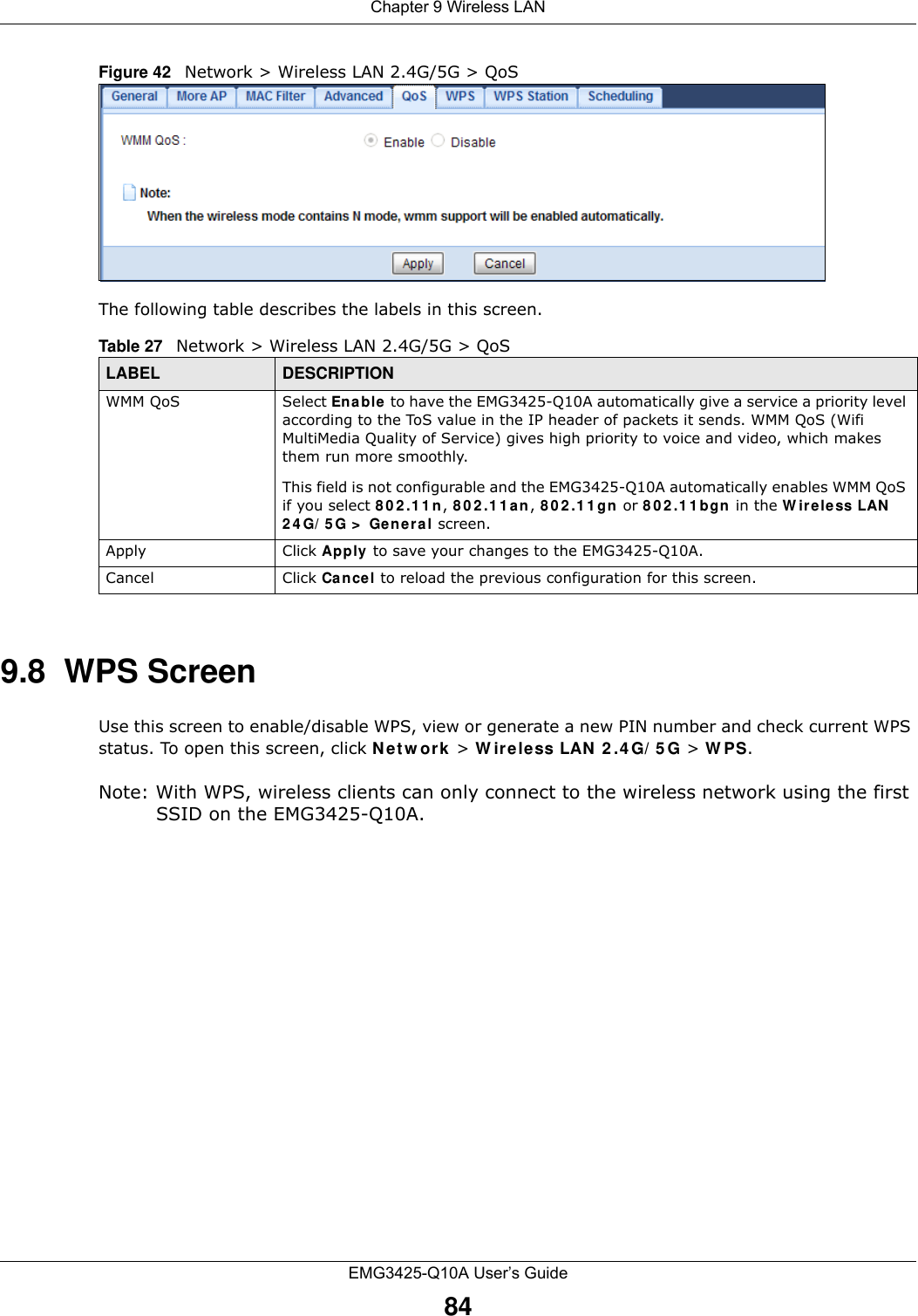 Chapter 9 Wireless LANEMG3425-Q10A User’s Guide84Figure 42   Network &gt; Wireless LAN 2.4G/5G &gt; QoS The following table describes the labels in this screen. 9.8  WPS ScreenUse this screen to enable/disable WPS, view or generate a new PIN number and check current WPS status. To open this screen, click N et w ork &gt; W ir e less LAN 2 .4 G/ 5 G &gt; W PS.Note: With WPS, wireless clients can only connect to the wireless network using the first SSID on the EMG3425-Q10A.Table 27   Network &gt; Wireless LAN 2.4G/5G &gt; QoSLABEL DESCRIPTIONWMM QoS Select Enable to have the EMG3425-Q10A automatically give a service a priority level according to the ToS value in the IP header of packets it sends. WMM QoS (Wifi MultiMedia Quality of Service) gives high priority to voice and video, which makes them run more smoothly.This field is not configurable and the EMG3425-Q10A automatically enables WMM QoS if you select 8 0 2 .1 1 n, 8 0 2 .1 1 a n, 8 0 2 .1 1 gn or 8 0 2 .1 1 bgn in the W ir eless LAN  2 4 G/ 5 G &gt;  Ge neral screen.Apply Click Apply to save your changes to the EMG3425-Q10A.Cancel Click Cancel to reload the previous configuration for this screen.