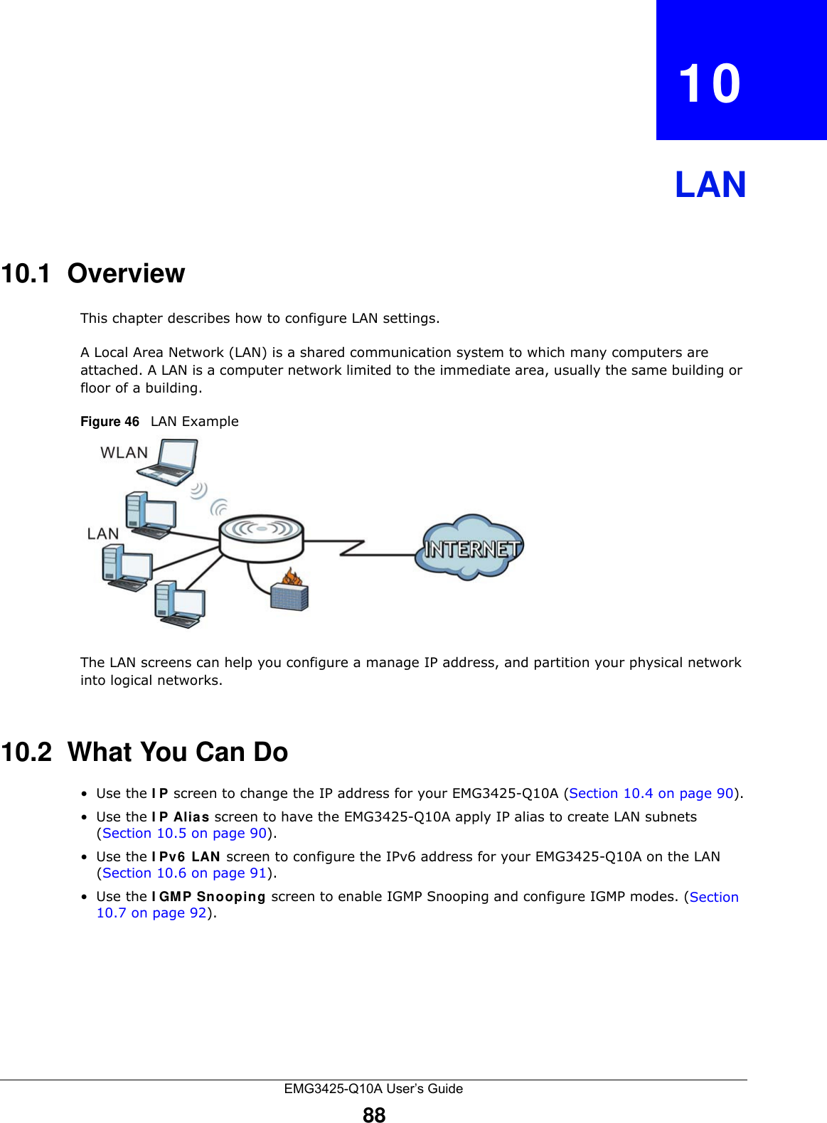 EMG3425-Q10A User’s Guide88CHAPTER   10LAN10.1  OverviewThis chapter describes how to configure LAN settings.A Local Area Network (LAN) is a shared communication system to which many computers are attached. A LAN is a computer network limited to the immediate area, usually the same building or floor of a building. Figure 46   LAN ExampleThe LAN screens can help you configure a manage IP address, and partition your physical network into logical networks.10.2  What You Can Do•Use the I P screen to change the IP address for your EMG3425-Q10A (Section 10.4 on page 90).•Use the I P Alias screen to have the EMG3425-Q10A apply IP alias to create LAN subnets (Section 10.5 on page 90).•Use the I Pv6  LAN  screen to configure the IPv6 address for your EMG3425-Q10A on the LAN (Section 10.6 on page 91).•Use the I GM P Snooping screen to enable IGMP Snooping and configure IGMP modes. (Section 10.7 on page 92).