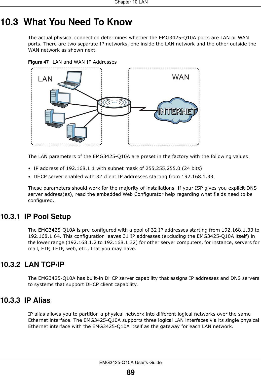  Chapter 10 LANEMG3425-Q10A User’s Guide8910.3  What You Need To KnowThe actual physical connection determines whether the EMG3425-Q10A ports are LAN or WAN ports. There are two separate IP networks, one inside the LAN network and the other outside the WAN network as shown next.Figure 47   LAN and WAN IP AddressesThe LAN parameters of the EMG3425-Q10A are preset in the factory with the following values:• IP address of 192.168.1.1 with subnet mask of 255.255.255.0 (24 bits)• DHCP server enabled with 32 client IP addresses starting from 192.168.1.33. These parameters should work for the majority of installations. If your ISP gives you explicit DNS server address(es), read the embedded Web Configurator help regarding what fields need to be configured.10.3.1  IP Pool SetupThe EMG3425-Q10A is pre-configured with a pool of 32 IP addresses starting from 192.168.1.33 to 192.168.1.64. This configuration leaves 31 IP addresses (excluding the EMG3425-Q10A itself) in the lower range (192.168.1.2 to 192.168.1.32) for other server computers, for instance, servers for mail, FTP, TFTP, web, etc., that you may have.10.3.2  LAN TCP/IP The EMG3425-Q10A has built-in DHCP server capability that assigns IP addresses and DNS servers to systems that support DHCP client capability.10.3.3  IP AliasIP alias allows you to partition a physical network into different logical networks over the same Ethernet interface. The EMG3425-Q10A supports three logical LAN interfaces via its single physical Ethernet interface with the EMG3425-Q10A itself as the gateway for each LAN network.