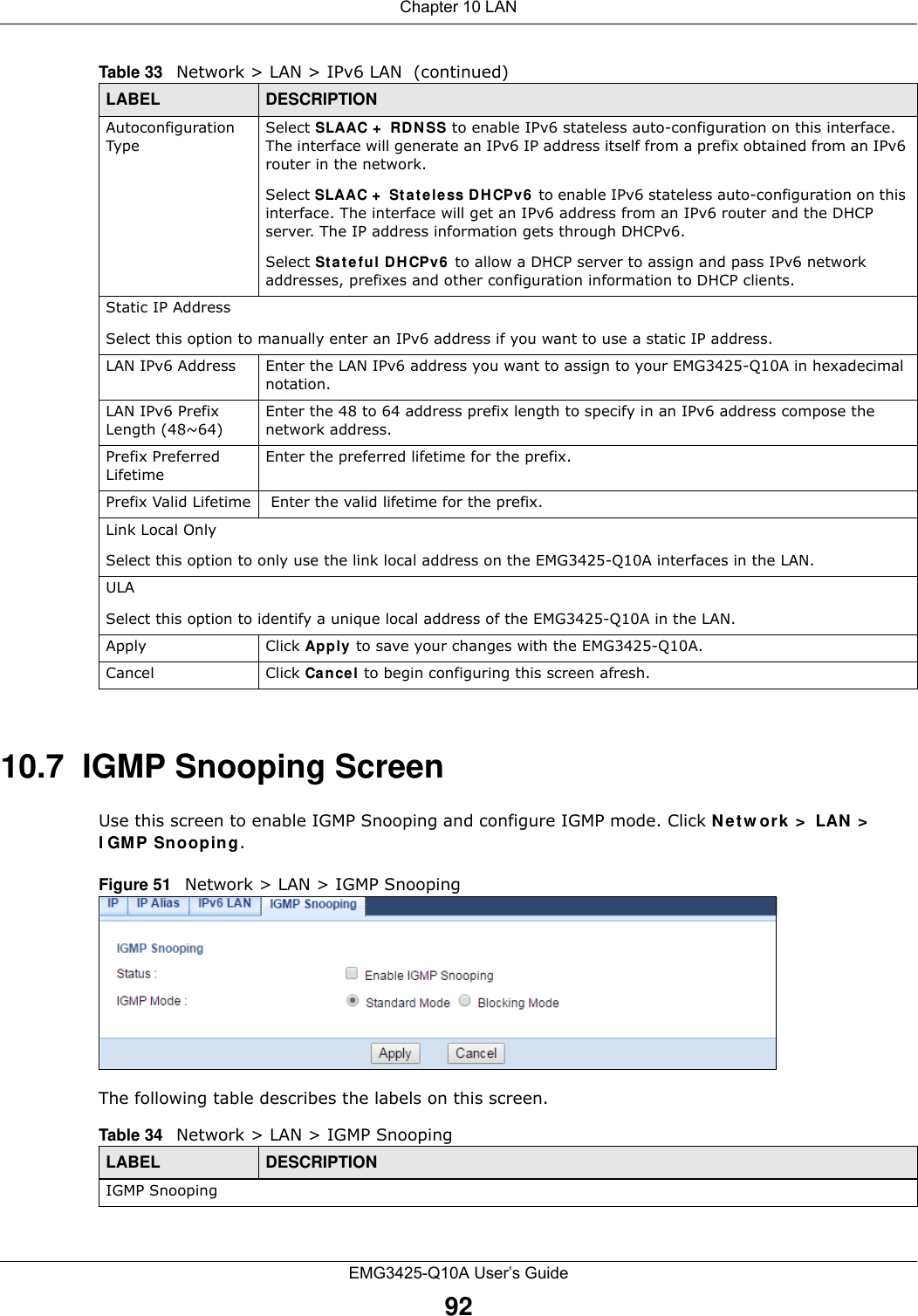 Chapter 10 LANEMG3425-Q10A User’s Guide9210.7  IGMP Snooping ScreenUse this screen to enable IGMP Snooping and configure IGMP mode. Click Net w ork &gt;  LAN &gt;  I GM P Sn oopin g.Figure 51   Network &gt; LAN &gt; IGMP SnoopingThe following table describes the labels on this screen.Autoconfiguration TypeSelect SLAAC +  RD N SS to enable IPv6 stateless auto-configuration on this interface. The interface will generate an IPv6 IP address itself from a prefix obtained from an IPv6 router in the network.Select SLAAC +  St a t eless D H CPv6  to enable IPv6 stateless auto-configuration on this interface. The interface will get an IPv6 address from an IPv6 router and the DHCP server. The IP address information gets through DHCPv6.Select Stateful DHCPv6  to allow a DHCP server to assign and pass IPv6 network addresses, prefixes and other configuration information to DHCP clients.Static IP AddressSelect this option to manually enter an IPv6 address if you want to use a static IP address.LAN IPv6 Address Enter the LAN IPv6 address you want to assign to your EMG3425-Q10A in hexadecimal notation.LAN IPv6 Prefix Length (48~64)Enter the 48 to 64 address prefix length to specify in an IPv6 address compose the network address.Prefix Preferred LifetimeEnter the preferred lifetime for the prefix.Prefix Valid Lifetime  Enter the valid lifetime for the prefix.Link Local OnlySelect this option to only use the link local address on the EMG3425-Q10A interfaces in the LAN.ULASelect this option to identify a unique local address of the EMG3425-Q10A in the LAN.  Apply Click Apply  to save your changes with the EMG3425-Q10A.Cancel Click Cancel to begin configuring this screen afresh.Table 33   Network &gt; LAN &gt; IPv6 LAN  (continued)LABEL DESCRIPTIONTable 34   Network &gt; LAN &gt; IGMP Snooping LABEL DESCRIPTIONIGMP Snooping