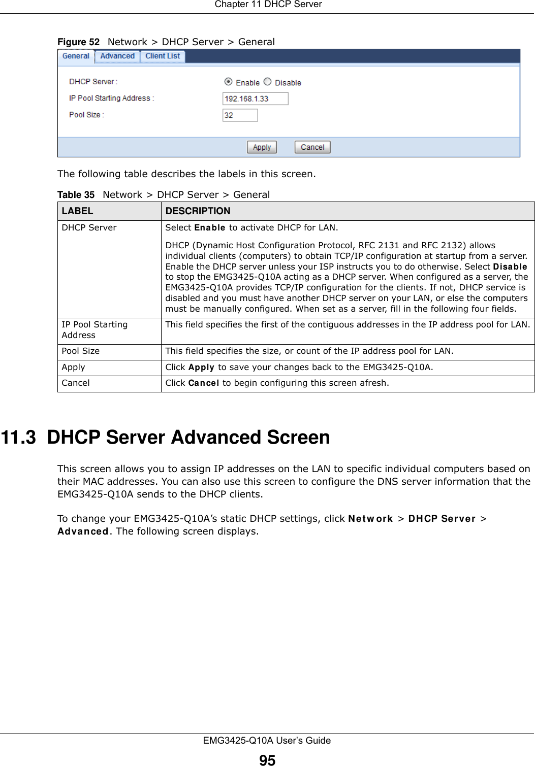  Chapter 11 DHCP ServerEMG3425-Q10A User’s Guide95Figure 52   Network &gt; DHCP Server &gt; General   The following table describes the labels in this screen.11.3  DHCP Server Advanced Screen    This screen allows you to assign IP addresses on the LAN to specific individual computers based on their MAC addresses. You can also use this screen to configure the DNS server information that the EMG3425-Q10A sends to the DHCP clients.To change your EMG3425-Q10A’s static DHCP settings, click N e t w o r k  &gt; DHCP Server &gt; Advance d . The following screen displays.Table 35   Network &gt; DHCP Server &gt; General  LABEL DESCRIPTIONDHCP Server Select Ena ble to activate DHCP for LAN.DHCP (Dynamic Host Configuration Protocol, RFC 2131 and RFC 2132) allows individual clients (computers) to obtain TCP/IP configuration at startup from a server. Enable the DHCP server unless your ISP instructs you to do otherwise. Select Disa ble to stop the EMG3425-Q10A acting as a DHCP server. When configured as a server, the EMG3425-Q10A provides TCP/IP configuration for the clients. If not, DHCP service is disabled and you must have another DHCP server on your LAN, or else the computers must be manually configured. When set as a server, fill in the following four fields.IP Pool Starting AddressThis field specifies the first of the contiguous addresses in the IP address pool for LAN.Pool Size This field specifies the size, or count of the IP address pool for LAN.Apply Click Apply to save your changes back to the EMG3425-Q10A.Cancel Click Cancel to begin configuring this screen afresh.