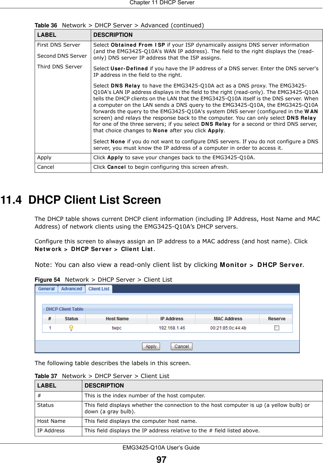  Chapter 11 DHCP ServerEMG3425-Q10A User’s Guide9711.4  DHCP Client List ScreenThe DHCP table shows current DHCP client information (including IP Address, Host Name and MAC Address) of network clients using the EMG3425-Q10A’s DHCP servers.Configure this screen to always assign an IP address to a MAC address (and host name). Click N e tw ork &gt;  DHCP Server &gt;  Clie n t  List . Note: You can also view a read-only client list by clicking Monitor &gt;  DH CP Server. Figure 54   Network &gt; DHCP Server &gt; Client ListThe following table describes the labels in this screen.First DNS ServerSecond DNS Server Third DNS ServerSelect Obtained From  I SP if your ISP dynamically assigns DNS server information (and the EMG3425-Q10A&apos;s WAN IP address). The field to the right displays the (read-only) DNS server IP address that the ISP assigns. Select Use r- D efine d if you have the IP address of a DNS server. Enter the DNS server&apos;s IP address in the field to the right.  Select DNS Relay to have the EMG3425-Q10A act as a DNS proxy. The EMG3425-Q10A&apos;s LAN IP address displays in the field to the right (read-only). The EMG3425-Q10A tells the DHCP clients on the LAN that the EMG3425-Q10A itself is the DNS server. When a computer on the LAN sends a DNS query to the EMG3425-Q10A, the EMG3425-Q10A forwards the query to the EMG3425-Q10A&apos;s system DNS server (configured in the W AN  screen) and relays the response back to the computer. You can only select DN S Relay for one of the three servers; if you select DNS Re la y for a second or third DNS server, that choice changes to N one after you click Apply. Select N one  if you do not want to configure DNS servers. If you do not configure a DNS server, you must know the IP address of a computer in order to access it.Apply Click Apply  to save your changes back to the EMG3425-Q10A.Cancel Click Cancel to begin configuring this screen afresh.Table 36   Network &gt; DHCP Server &gt; Advanced (continued)LABEL DESCRIPTIONTable 37   Network &gt; DHCP Server &gt; Client ListLABEL  DESCRIPTION#  This is the index number of the host computer.Status This field displays whether the connection to the host computer is up (a yellow bulb) or down (a gray bulb).Host Name This field displays the computer host name.IP Address This field displays the IP address relative to the # field listed above.