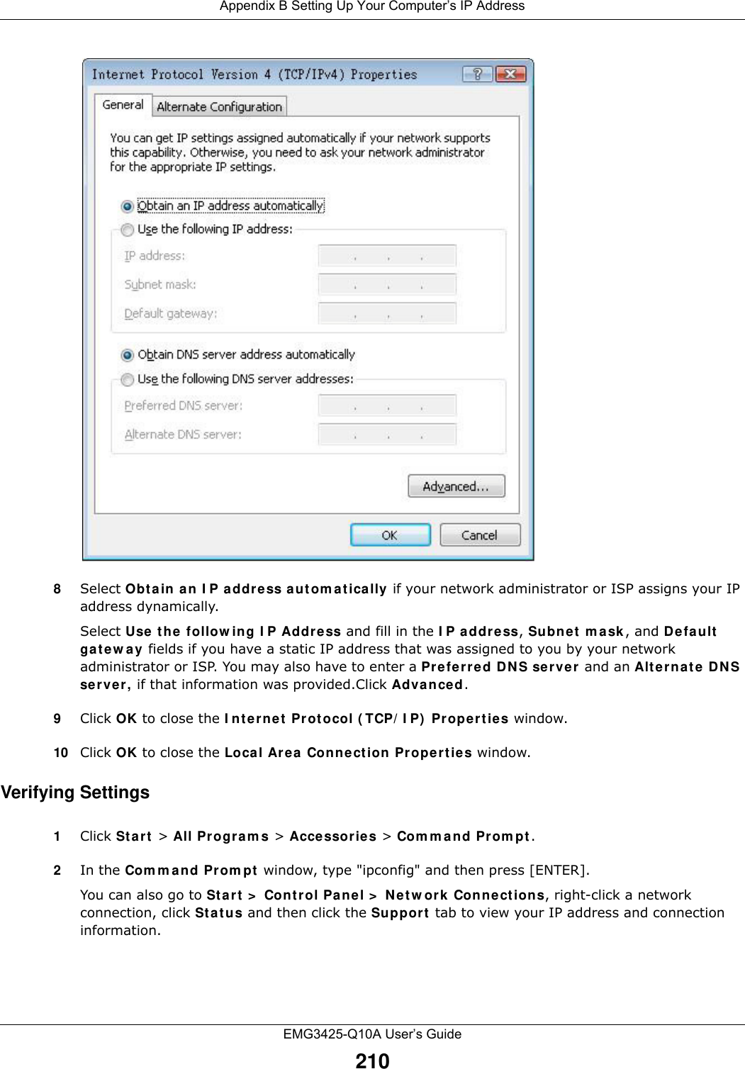 Appendix B Setting Up Your Computer’s IP AddressEMG3425-Q10A User’s Guide2108Select Obt a in a n I P a ddre ss a ut om a t ically if your network administrator or ISP assigns your IP address dynamically.Select Use t he follow ing I P Addr ess and fill in the I P address, Subne t  m a sk , and D efault  ga t e w a y  fields if you have a static IP address that was assigned to you by your network administrator or ISP. You may also have to enter a Pre fer red D N S se r ve r and an Alt e r na t e  DNS server, if that information was provided.Click Advan ced.9Click OK to close the I nt ernet  Protocol ( TCP/ I P)  Pr ope rtie s window.10 Click OK to close the Loca l Ar ea Connect ion Pr ope rtie s window.Verifying Settings1Click St a rt  &gt; All Progra m s &gt; Acce ssories &gt; Com m an d Prom pt .2In the Com m and Prom pt  window, type &quot;ipconfig&quot; and then press [ENTER]. You can also go to St a rt &gt;  Cont r ol Pa nel &gt;  Net w ork Con ne ct ions, right-click a network connection, click St a t u s and then click the Suppor t  tab to view your IP address and connection information.