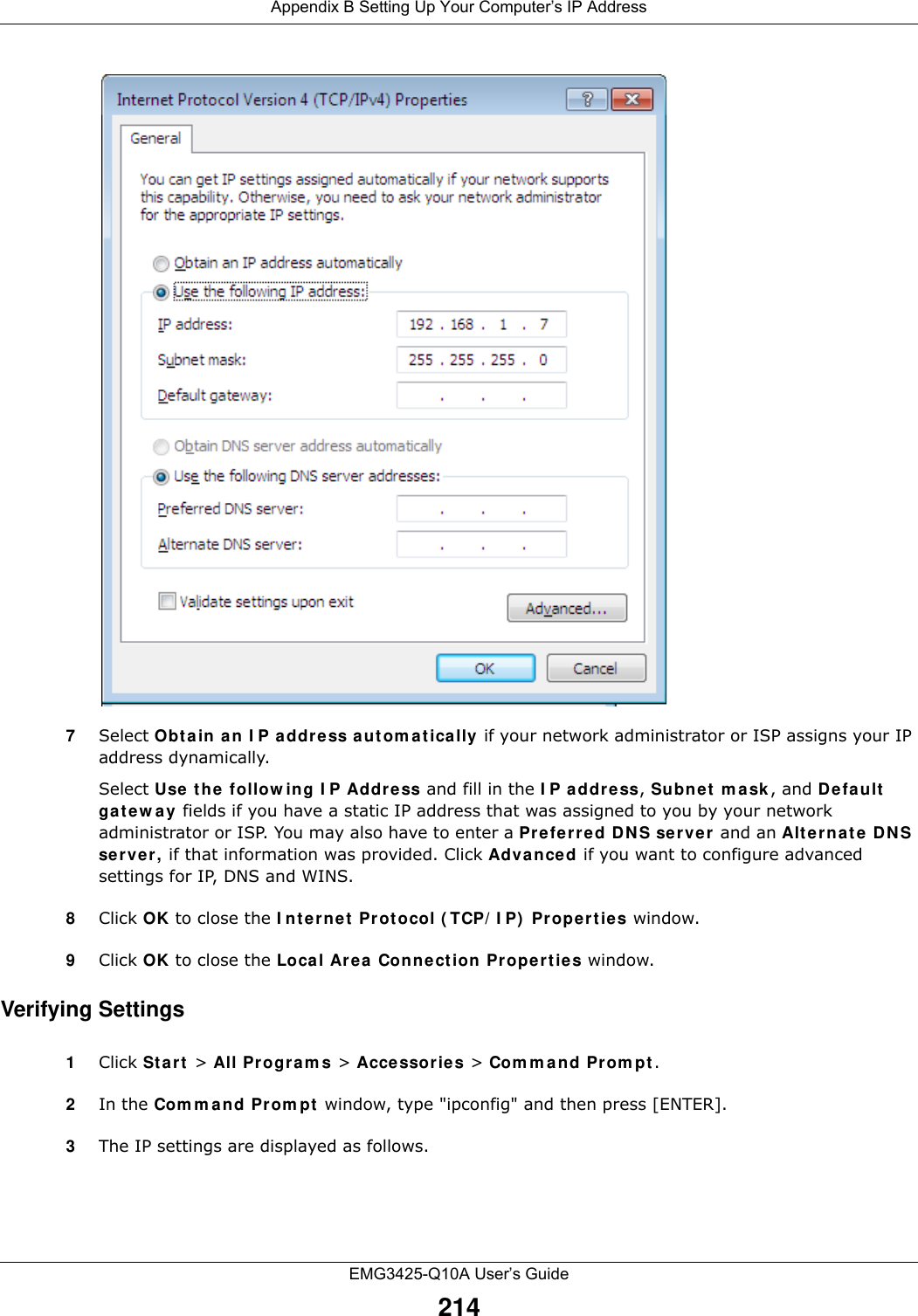 Appendix B Setting Up Your Computer’s IP AddressEMG3425-Q10A User’s Guide2147Select Obt a in a n I P a ddre ss a ut om a t ically if your network administrator or ISP assigns your IP address dynamically.Select Use t he follow ing I P Addr ess and fill in the I P address, Subne t  m a sk , and D efault  ga t e w a y  fields if you have a static IP address that was assigned to you by your network administrator or ISP. You may also have to enter a Pre fer red D N S se r ve r and an Alt e r na t e  DNS server, if that information was provided. Click Adva nced if you want to configure advanced settings for IP, DNS and WINS. 8Click OK to close the I nt ernet  Protocol ( TCP/ I P)  Pr ope rtie s window.9Click OK to close the Loca l Ar ea Connect ion Pr ope rtie s window.Verifying Settings1Click St a rt  &gt; All Progra m s &gt; Acce ssories &gt; Com m an d Prom pt .2In the Com m and Prom pt  window, type &quot;ipconfig&quot; and then press [ENTER]. 3The IP settings are displayed as follows.