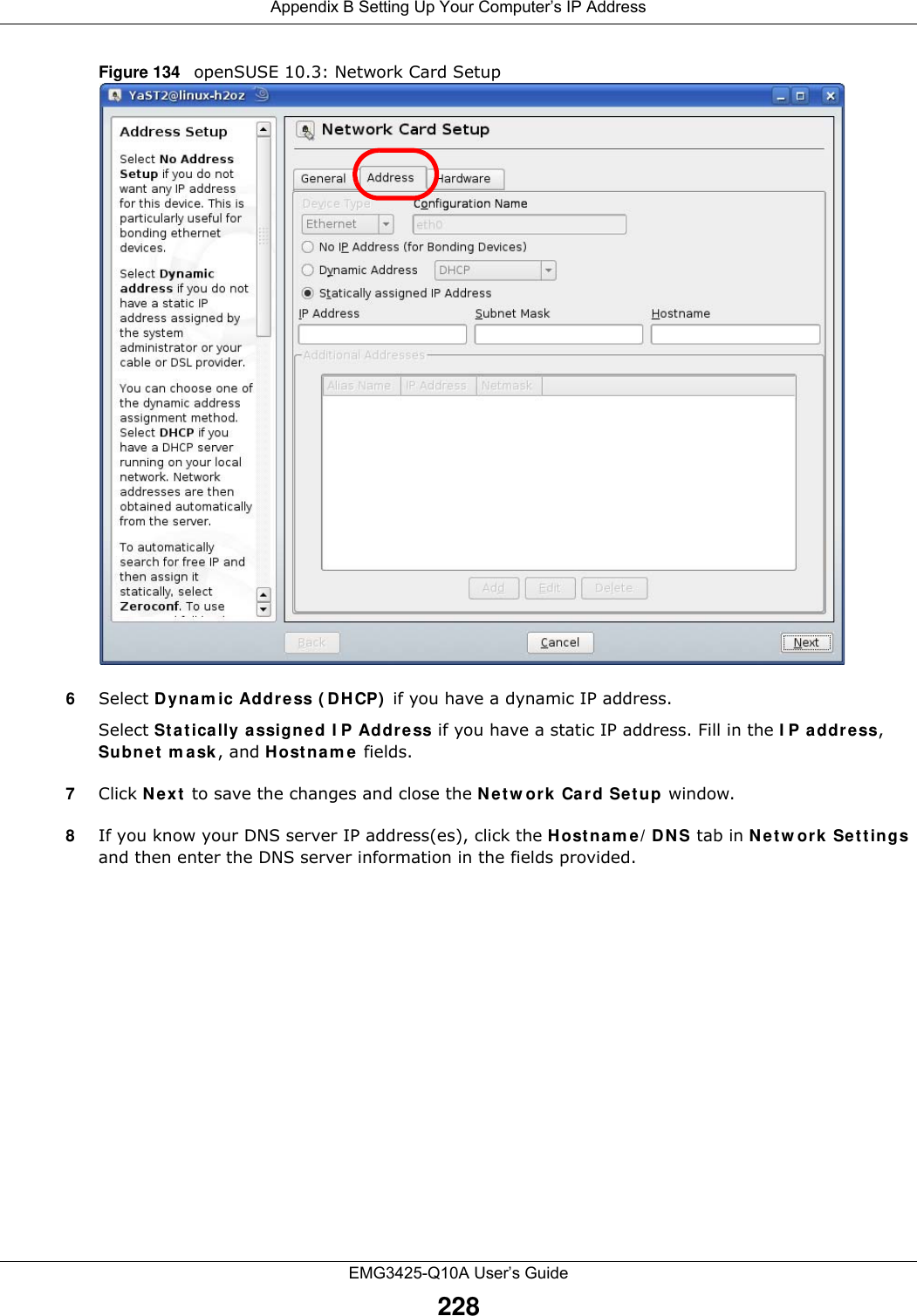 Appendix B Setting Up Your Computer’s IP AddressEMG3425-Q10A User’s Guide228Figure 134   openSUSE 10.3: Network Card Setup6Select Dynam ic Addre ss ( DHCP)  if you have a dynamic IP address.Select St a t ically a ssigned I P Addr ess if you have a static IP address. Fill in the I P a ddr ess, Subnet  m ask , and Host na m e  fields.7Click N e x t  to save the changes and close the N et w ork Card Se t up window. 8If you know your DNS server IP address(es), click the H ost n a m e / D N S tab in N e tw or k Se t t ings and then enter the DNS server information in the fields provided.
