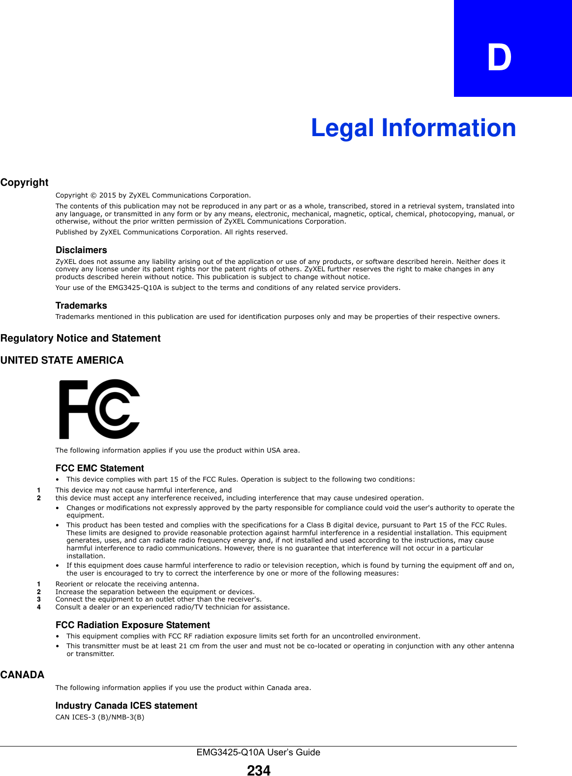 EMG3425-Q10A User’s Guide234APPENDIX   DLegal InformationCopyrightCopyright © 2015 by ZyXEL Communications Corporation.The contents of this publication may not be reproduced in any part or as a whole, transcribed, stored in a retrieval system, translated into any language, or transmitted in any form or by any means, electronic, mechanical, magnetic, optical, chemical, photocopying, manual, or otherwise, without the prior written permission of ZyXEL Communications Corporation.Published by ZyXEL Communications Corporation. All rights reserved.DisclaimersZyXEL does not assume any liability arising out of the application or use of any products, or software described herein. Neither does it convey any license under its patent rights nor the patent rights of others. ZyXEL further reserves the right to make changes in any products described herein without notice. This publication is subject to change without notice.Your use of the EMG3425-Q10A is subject to the terms and conditions of any related service providers. TrademarksTrademarks mentioned in this publication are used for identification purposes only and may be properties of their respective owners.Regulatory Notice and StatementUNITED STATE AMERICAThe following information applies if you use the product within USA area.FCC EMC Statement • This device complies with part 15 of the FCC Rules. Operation is subject to the following two conditions:1This device may not cause harmful interference, and 2this device must accept any interference received, including interference that may cause undesired operation.• Changes or modifications not expressly approved by the party responsible for compliance could void the user&apos;s authority to operate the equipment.• This product has been tested and complies with the specifications for a Class B digital device, pursuant to Part 15 of the FCC Rules. These limits are designed to provide reasonable protection against harmful interference in a residential installation. This equipment generates, uses, and can radiate radio frequency energy and, if not installed and used according to the instructions, may cause harmful interference to radio communications. However, there is no guarantee that interference will not occur in a particular installation. • If this equipment does cause harmful interference to radio or television reception, which is found by turning the equipment off and on, the user is encouraged to try to correct the interference by one or more of the following measures:1Reorient or relocate the receiving antenna.2Increase the separation between the equipment or devices.3Connect the equipment to an outlet other than the receiver&apos;s.4Consult a dealer or an experienced radio/TV technician for assistance.FCC Radiation Exposure Statement• This equipment complies with FCC RF radiation exposure limits set forth for an uncontrolled environment. • This transmitter must be at least 21 cm from the user and must not be co-located or operating in conjunction with any other antenna or transmitter.CANADAThe following information applies if you use the product within Canada area.Industry Canada ICES statementCAN ICES-3 (B)/NMB-3(B)