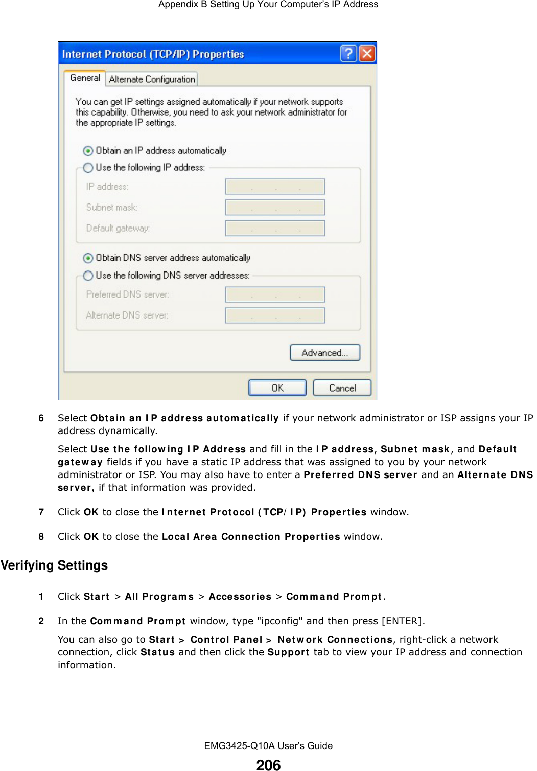 Appendix B Setting Up Your Computer’s IP AddressEMG3425-Q10A User’s Guide2066Select Obt a in a n I P a ddre ss a ut om a t ically if your network administrator or ISP assigns your IP address dynamically.Select Use t he follow ing I P Addr ess and fill in the I P address, Subne t  m a sk , and D efault  ga t e w a y  fields if you have a static IP address that was assigned to you by your network administrator or ISP. You may also have to enter a Pre fer red D N S se r ve r and an Alt e r na t e  DNS server, if that information was provided.7Click OK to close the I nt ernet  Protocol ( TCP/ I P)  Pr ope rtie s window.8Click OK to close the Loca l Ar ea Connect ion Pr ope rtie s window.Verifying Settings1Click St a rt  &gt; All Progra m s &gt; Acce ssories &gt; Com m an d Prom pt .2In the Com m and Prom pt  window, type &quot;ipconfig&quot; and then press [ENTER]. You can also go to St a rt &gt;  Cont r ol Pa nel &gt;  Net w ork Con ne ct ions, right-click a network connection, click St a t u s and then click the Suppor t  tab to view your IP address and connection information.