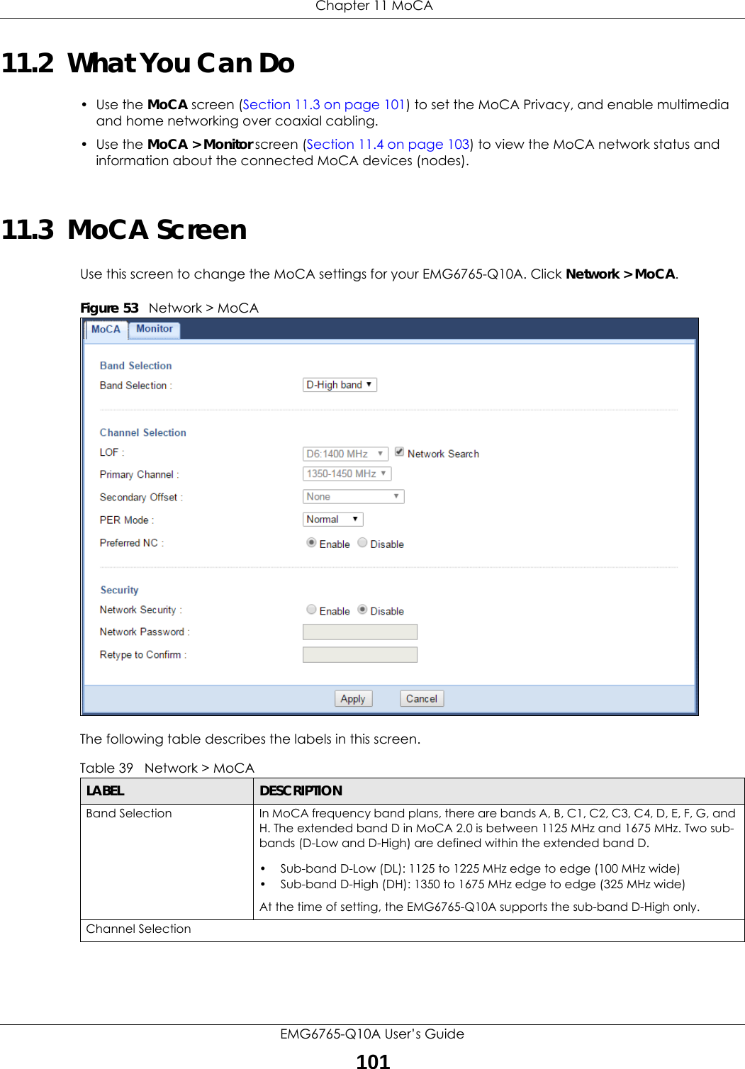  Chapter 11 MoCAEMG6765-Q10A User’s Guide10111.2  What You Can Do• Use the MoCA screen (Section 11.3 on page 101) to set the MoCA Privacy, and enable multimedia and home networking over coaxial cabling.• Use the MoCA &gt; Monitor screen (Section 11.4 on page 103) to view the MoCA network status and information about the connected MoCA devices (nodes).11.3  MoCA ScreenUse this screen to change the MoCA settings for your EMG6765-Q10A. Click Network &gt; MoCA.Figure 53   Network &gt; MoCAThe following table describes the labels in this screen.Table 39   Network &gt; MoCALABEL DESCRIPTIONBand Selection In MoCA frequency band plans, there are bands A, B, C1, C2, C3, C4, D, E, F, G, and H. The extended band D in MoCA 2.0 is between 1125 MHz and 1675 MHz. Two sub-bands (D-Low and D-High) are defined within the extended band D.• Sub-band D-Low (DL): 1125 to 1225 MHz edge to edge (100 MHz wide)• Sub-band D-High (DH): 1350 to 1675 MHz edge to edge (325 MHz wide)At the time of setting, the EMG6765-Q10A supports the sub-band D-High only.Channel Selection