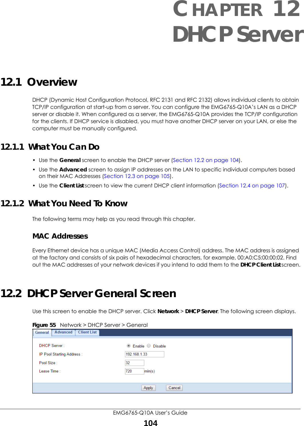 EMG6765-Q10A User’s Guide104CHAPTER 12DHCP Server12.1  OverviewDHCP (Dynamic Host Configuration Protocol, RFC 2131 and RFC 2132) allows individual clients to obtain TCP/IP configuration at start-up from a server. You can configure the EMG6765-Q10A’s LAN as a DHCP server or disable it. When configured as a server, the EMG6765-Q10A provides the TCP/IP configuration for the clients. If DHCP service is disabled, you must have another DHCP server on your LAN, or else the computer must be manually configured.12.1.1  What You Can Do• Use the General screen to enable the DHCP server (Section 12.2 on page 104).• Use the Advanced screen to assign IP addresses on the LAN to specific individual computers based on their MAC Addresses (Section 12.3 on page 105).• Use the Client List screen to view the current DHCP client information (Section 12.4 on page 107). 12.1.2  What You Need To KnowThe following terms may help as you read through this chapter.MAC AddressesEvery Ethernet device has a unique MAC (Media Access Control) address. The MAC address is assigned at the factory and consists of six pairs of hexadecimal characters, for example, 00:A0:C5:00:00:02. Find out the MAC addresses of your network devices if you intend to add them to the DHCP Client List screen.12.2  DHCP Server General ScreenUse this screen to enable the DHCP server. Click Network &gt; DHCP Server. The following screen displays.Figure 55   Network &gt; DHCP Server &gt; General   