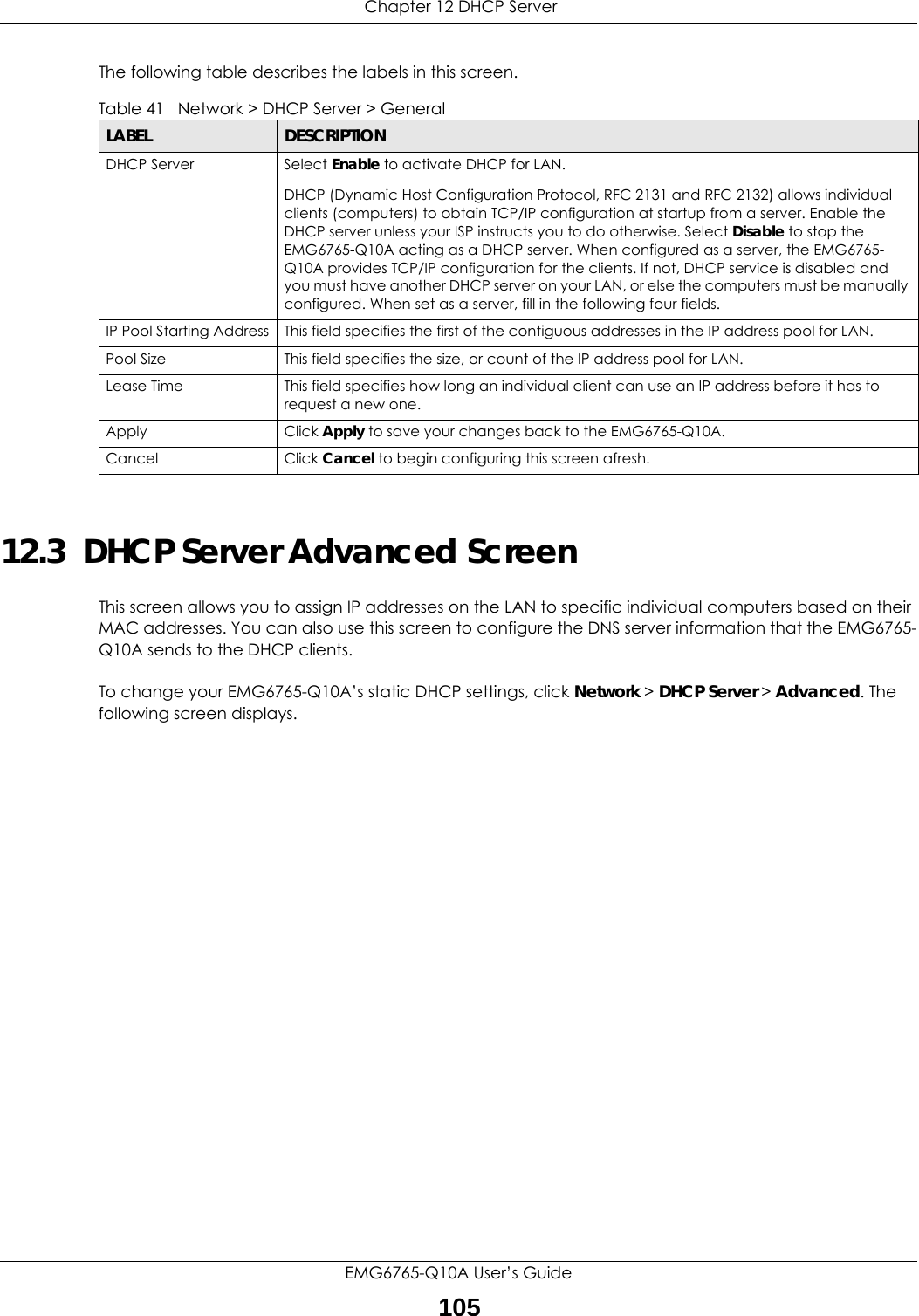  Chapter 12 DHCP ServerEMG6765-Q10A User’s Guide105The following table describes the labels in this screen.12.3  DHCP Server Advanced Screen    This screen allows you to assign IP addresses on the LAN to specific individual computers based on their MAC addresses. You can also use this screen to configure the DNS server information that the EMG6765-Q10A sends to the DHCP clients.To change your EMG6765-Q10A’s static DHCP settings, click Network &gt; DHCP Server &gt; Advanced. The following screen displays.Table 41   Network &gt; DHCP Server &gt; General  LABEL DESCRIPTIONDHCP Server Select Enable to activate DHCP for LAN.DHCP (Dynamic Host Configuration Protocol, RFC 2131 and RFC 2132) allows individual clients (computers) to obtain TCP/IP configuration at startup from a server. Enable the DHCP server unless your ISP instructs you to do otherwise. Select Disable to stop the EMG6765-Q10A acting as a DHCP server. When configured as a server, the EMG6765-Q10A provides TCP/IP configuration for the clients. If not, DHCP service is disabled and you must have another DHCP server on your LAN, or else the computers must be manually configured. When set as a server, fill in the following four fields.IP Pool Starting Address This field specifies the first of the contiguous addresses in the IP address pool for LAN.Pool Size This field specifies the size, or count of the IP address pool for LAN.Lease Time This field specifies how long an individual client can use an IP address before it has to request a new one. Apply Click Apply to save your changes back to the EMG6765-Q10A.Cancel Click Cancel to begin configuring this screen afresh.