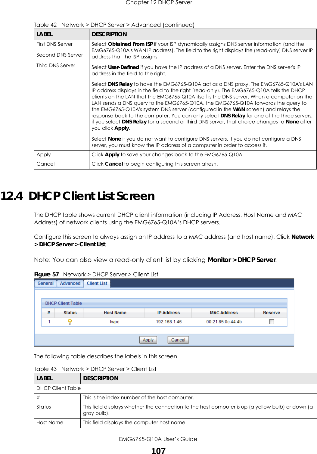  Chapter 12 DHCP ServerEMG6765-Q10A User’s Guide10712.4  DHCP Client List ScreenThe DHCP table shows current DHCP client information (including IP Address, Host Name and MAC Address) of network clients using the EMG6765-Q10A’s DHCP servers.Configure this screen to always assign an IP address to a MAC address (and host name). Click Network &gt; DHCP Server &gt; Client List. Note: You can also view a read-only client list by clicking Monitor &gt; DHCP Server. Figure 57   Network &gt; DHCP Server &gt; Client ListThe following table describes the labels in this screen.First DNS ServerSecond DNS Server Third DNS ServerSelect Obtained From ISP if your ISP dynamically assigns DNS server information (and the EMG6765-Q10A&apos;s WAN IP address). The field to the right displays the (read-only) DNS server IP address that the ISP assigns. Select User-Defined if you have the IP address of a DNS server. Enter the DNS server&apos;s IP address in the field to the right. Select DNS Relay to have the EMG6765-Q10A act as a DNS proxy. The EMG6765-Q10A&apos;s LAN IP address displays in the field to the right (read-only). The EMG6765-Q10A tells the DHCP clients on the LAN that the EMG6765-Q10A itself is the DNS server. When a computer on the LAN sends a DNS query to the EMG6765-Q10A, the EMG6765-Q10A forwards the query to the EMG6765-Q10A&apos;s system DNS server (configured in the WAN screen) and relays the response back to the computer. You can only select DNS Relay for one of the three servers; if you select DNS Relay for a second or third DNS server, that choice changes to None after you click Apply. Select None if you do not want to configure DNS servers. If you do not configure a DNS server, you must know the IP address of a computer in order to access it.Apply Click Apply to save your changes back to the EMG6765-Q10A.Cancel Click Cancel to begin configuring this screen afresh.Table 42   Network &gt; DHCP Server &gt; Advanced (continued)LABEL DESCRIPTIONTable 43   Network &gt; DHCP Server &gt; Client ListLABEL  DESCRIPTIONDHCP Client Table#  This is the index number of the host computer.Status This field displays whether the connection to the host computer is up (a yellow bulb) or down (a gray bulb).Host Name This field displays the computer host name.