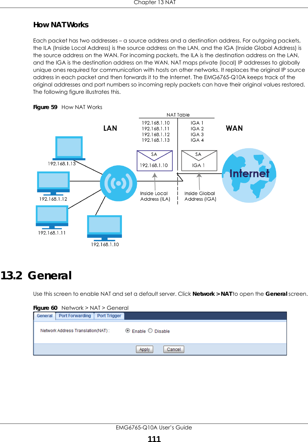  Chapter 13 NATEMG6765-Q10A User’s Guide111How NAT WorksEach packet has two addresses – a source address and a destination address. For outgoing packets, the ILA (Inside Local Address) is the source address on the LAN, and the IGA (Inside Global Address) is the source address on the WAN. For incoming packets, the ILA is the destination address on the LAN, and the IGA is the destination address on the WAN. NAT maps private (local) IP addresses to globally unique ones required for communication with hosts on other networks. It replaces the original IP source address in each packet and then forwards it to the Internet. The EMG6765-Q10A keeps track of the original addresses and port numbers so incoming reply packets can have their original values restored. The following figure illustrates this.Figure 59   How NAT Works13.2  GeneralUse this screen to enable NAT and set a default server. Click Network &gt; NAT to open the General screen.Figure 60   Network &gt; NAT &gt; General 
