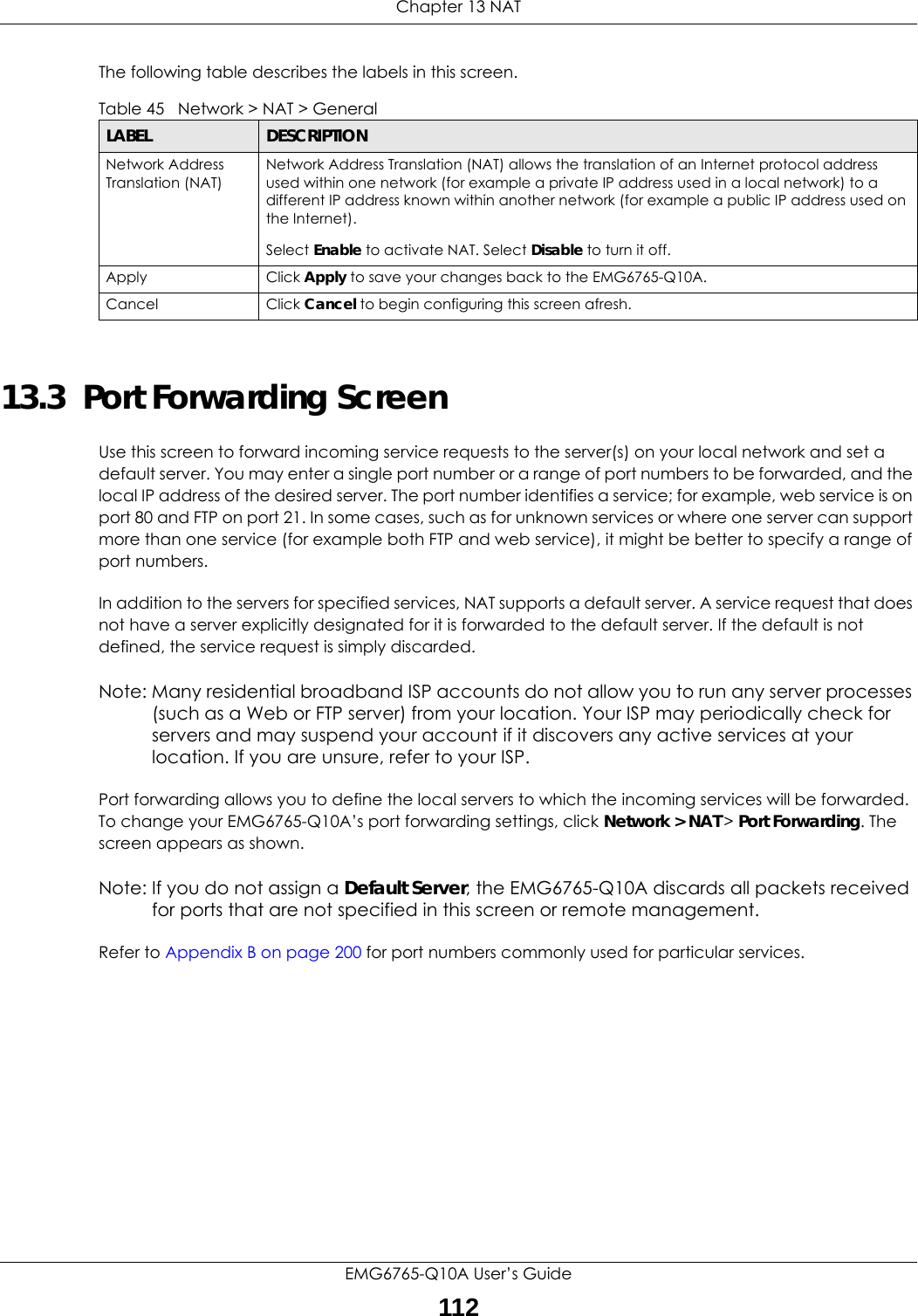 Chapter 13 NATEMG6765-Q10A User’s Guide112The following table describes the labels in this screen.13.3  Port Forwarding Screen   Use this screen to forward incoming service requests to the server(s) on your local network and set a default server. You may enter a single port number or a range of port numbers to be forwarded, and the local IP address of the desired server. The port number identifies a service; for example, web service is on port 80 and FTP on port 21. In some cases, such as for unknown services or where one server can support more than one service (for example both FTP and web service), it might be better to specify a range of port numbers.In addition to the servers for specified services, NAT supports a default server. A service request that does not have a server explicitly designated for it is forwarded to the default server. If the default is not defined, the service request is simply discarded.Note: Many residential broadband ISP accounts do not allow you to run any server processes (such as a Web or FTP server) from your location. Your ISP may periodically check for servers and may suspend your account if it discovers any active services at your location. If you are unsure, refer to your ISP.Port forwarding allows you to define the local servers to which the incoming services will be forwarded. To change your EMG6765-Q10A’s port forwarding settings, click Network &gt; NAT &gt; Port Forwarding. The screen appears as shown.Note: If you do not assign a Default Server, the EMG6765-Q10A discards all packets received for ports that are not specified in this screen or remote management.Refer to Appendix B on page 200 for port numbers commonly used for particular services.Table 45   Network &gt; NAT &gt; GeneralLABEL DESCRIPTIONNetwork Address Translation (NAT)Network Address Translation (NAT) allows the translation of an Internet protocol address used within one network (for example a private IP address used in a local network) to a different IP address known within another network (for example a public IP address used on the Internet). Select Enable to activate NAT. Select Disable to turn it off.Apply Click Apply to save your changes back to the EMG6765-Q10A.Cancel Click Cancel to begin configuring this screen afresh.