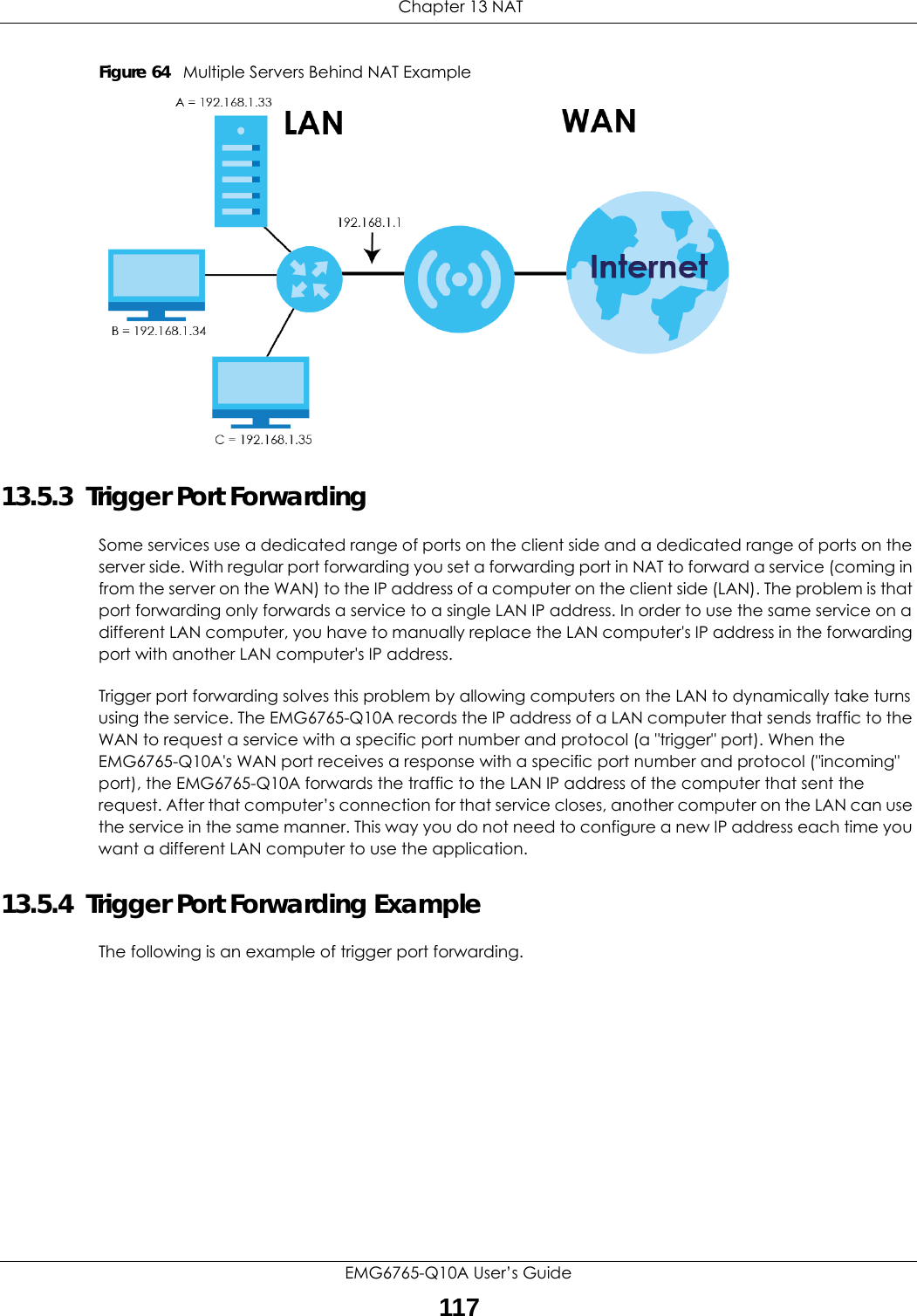  Chapter 13 NATEMG6765-Q10A User’s Guide117Figure 64   Multiple Servers Behind NAT Example13.5.3  Trigger Port Forwarding Some services use a dedicated range of ports on the client side and a dedicated range of ports on the server side. With regular port forwarding you set a forwarding port in NAT to forward a service (coming in from the server on the WAN) to the IP address of a computer on the client side (LAN). The problem is that port forwarding only forwards a service to a single LAN IP address. In order to use the same service on a different LAN computer, you have to manually replace the LAN computer&apos;s IP address in the forwarding port with another LAN computer&apos;s IP address. Trigger port forwarding solves this problem by allowing computers on the LAN to dynamically take turns using the service. The EMG6765-Q10A records the IP address of a LAN computer that sends traffic to the WAN to request a service with a specific port number and protocol (a &quot;trigger&quot; port). When the EMG6765-Q10A&apos;s WAN port receives a response with a specific port number and protocol (&quot;incoming&quot; port), the EMG6765-Q10A forwards the traffic to the LAN IP address of the computer that sent the request. After that computer’s connection for that service closes, another computer on the LAN can use the service in the same manner. This way you do not need to configure a new IP address each time you want a different LAN computer to use the application.13.5.4  Trigger Port Forwarding Example The following is an example of trigger port forwarding.