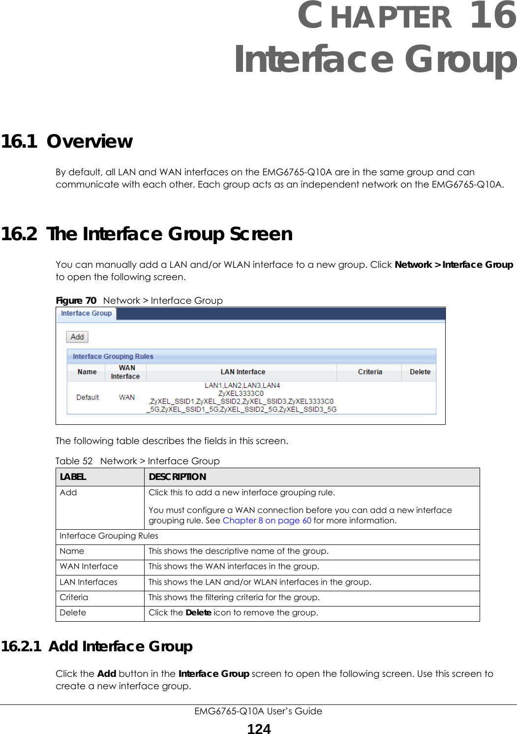 EMG6765-Q10A User’s Guide124CHAPTER 16Interface Group16.1  OverviewBy default, all LAN and WAN interfaces on the EMG6765-Q10A are in the same group and can communicate with each other. Each group acts as an independent network on the EMG6765-Q10A. 16.2  The Interface Group ScreenYou can manually add a LAN and/or WLAN interface to a new group. Click Network &gt; Interface Group to open the following screen. Figure 70   Network &gt; Interface Group The following table describes the fields in this screen. 16.2.1  Add Interface GroupClick the Add button in the Interface Group screen to open the following screen. Use this screen to create a new interface group. Table 52   Network &gt; Interface GroupLABEL DESCRIPTIONAdd Click this to add a new interface grouping rule. You must configure a WAN connection before you can add a new interface grouping rule. See Chapter 8 on page 60 for more information. Interface Grouping RulesName This shows the descriptive name of the group.WAN Interface This shows the WAN interfaces in the group.LAN Interfaces This shows the LAN and/or WLAN interfaces in the group.Criteria This shows the filtering criteria for the group.Delete Click the Delete icon to remove the group.