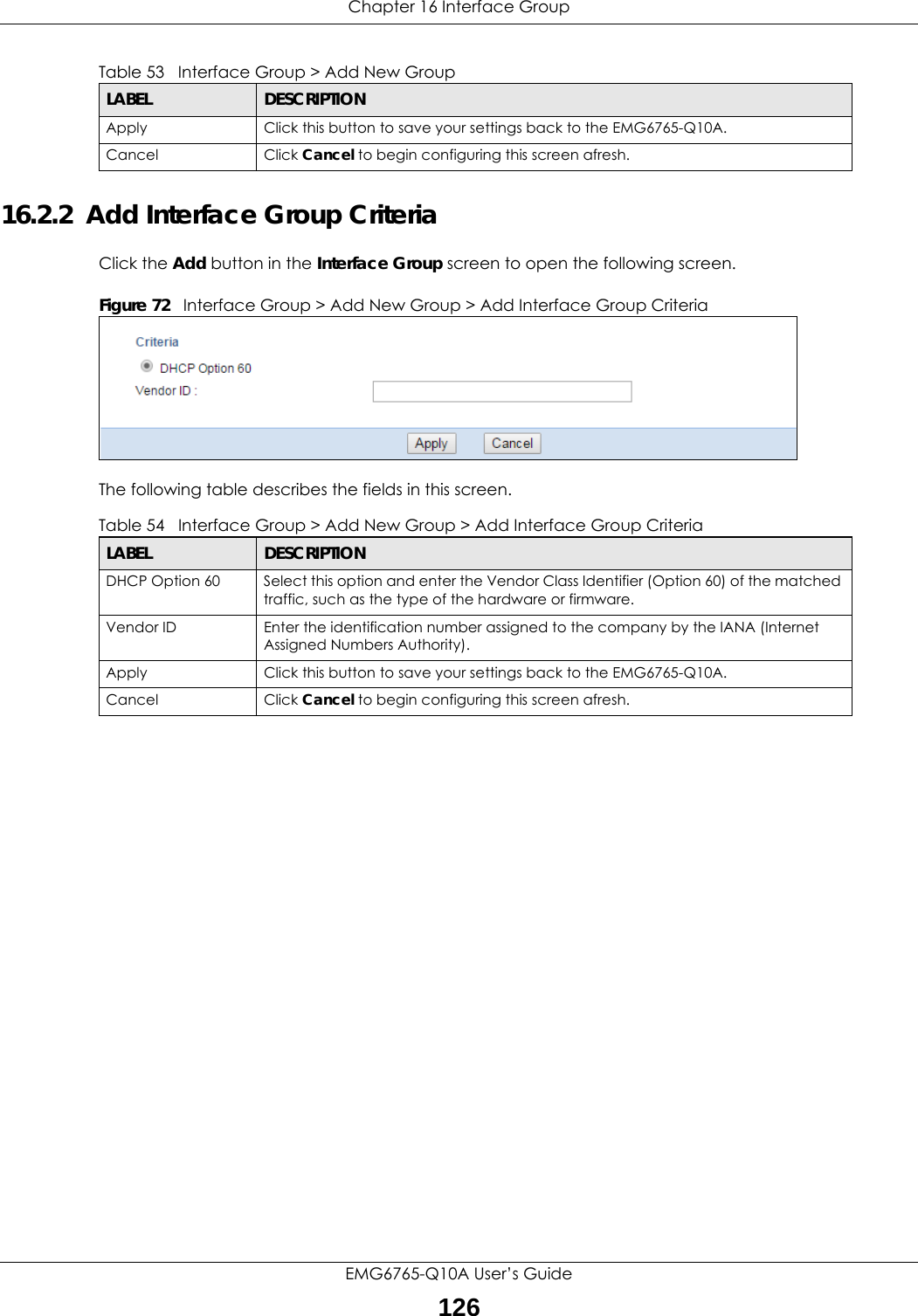 Chapter 16 Interface GroupEMG6765-Q10A User’s Guide12616.2.2  Add Interface Group CriteriaClick the Add button in the Interface Group screen to open the following screen. Figure 72   Interface Group &gt; Add New Group &gt; Add Interface Group Criteria The following table describes the fields in this screen. Apply Click this button to save your settings back to the EMG6765-Q10A.Cancel Click Cancel to begin configuring this screen afresh.Table 53   Interface Group &gt; Add New GroupLABEL DESCRIPTIONTable 54   Interface Group &gt; Add New Group &gt; Add Interface Group CriteriaLABEL DESCRIPTIONDHCP Option 60 Select this option and enter the Vendor Class Identifier (Option 60) of the matched traffic, such as the type of the hardware or firmware.Vendor ID Enter the identification number assigned to the company by the IANA (Internet Assigned Numbers Authority).Apply Click this button to save your settings back to the EMG6765-Q10A.Cancel Click Cancel to begin configuring this screen afresh.