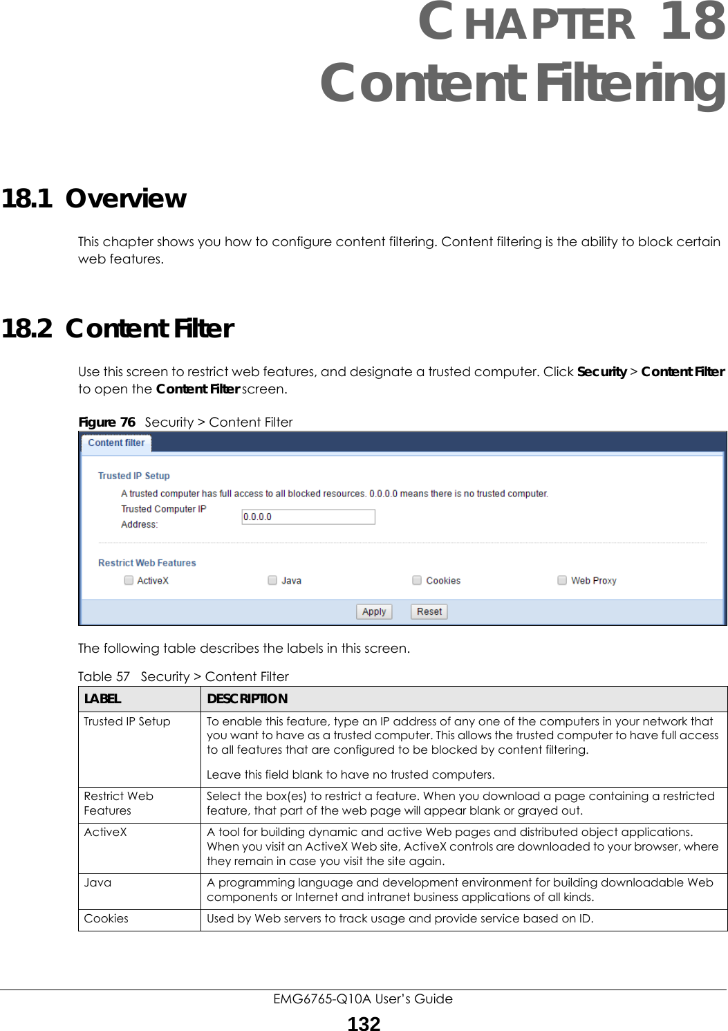 EMG6765-Q10A User’s Guide132CHAPTER 18Content Filtering18.1  OverviewThis chapter shows you how to configure content filtering. Content filtering is the ability to block certain web features.18.2  Content FilterUse this screen to restrict web features, and designate a trusted computer. Click Security &gt; Content Filter to open the Content Filter screen. Figure 76   Security &gt; Content Filter The following table describes the labels in this screen.Table 57   Security &gt; Content Filter LABEL DESCRIPTIONTrusted IP Setup To enable this feature, type an IP address of any one of the computers in your network that you want to have as a trusted computer. This allows the trusted computer to have full access to all features that are configured to be blocked by content filtering.Leave this field blank to have no trusted computers.Restrict Web FeaturesSelect the box(es) to restrict a feature. When you download a page containing a restricted feature, that part of the web page will appear blank or grayed out.ActiveX  A tool for building dynamic and active Web pages and distributed object applications. When you visit an ActiveX Web site, ActiveX controls are downloaded to your browser, where they remain in case you visit the site again. Java A programming language and development environment for building downloadable Web components or Internet and intranet business applications of all kinds.Cookies Used by Web servers to track usage and provide service based on ID. 