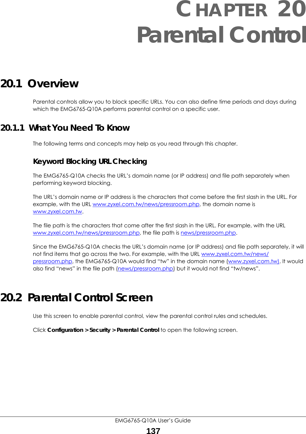 EMG6765-Q10A User’s Guide137CHAPTER 20Parental Control20.1  OverviewParental controls allow you to block specific URLs. You can also define time periods and days during which the EMG6765-Q10A performs parental control on a specific user. 20.1.1  What You Need To KnowThe following terms and concepts may help as you read through this chapter.Keyword Blocking URL CheckingThe EMG6765-Q10A checks the URL’s domain name (or IP address) and file path separately when performing keyword blocking. The URL’s domain name or IP address is the characters that come before the first slash in the URL. For example, with the URL www.zyxel.com.tw/news/pressroom.php, the domain name is www.zyxel.com.tw.The file path is the characters that come after the first slash in the URL. For example, with the URL www.zyxel.com.tw/news/pressroom.php, the file path is news/pressroom.php.Since the EMG6765-Q10A checks the URL’s domain name (or IP address) and file path separately, it will not find items that go across the two. For example, with the URL www.zyxel.com.tw/news/pressroom.php, the EMG6765-Q10A would find “tw” in the domain name (www.zyxel.com.tw). It would also find “news” in the file path (news/pressroom.php) but it would not find “tw/news”.20.2  Parental Control ScreenUse this screen to enable parental control, view the parental control rules and schedules.Click Configuration &gt; Security &gt; Parental Control to open the following screen. 