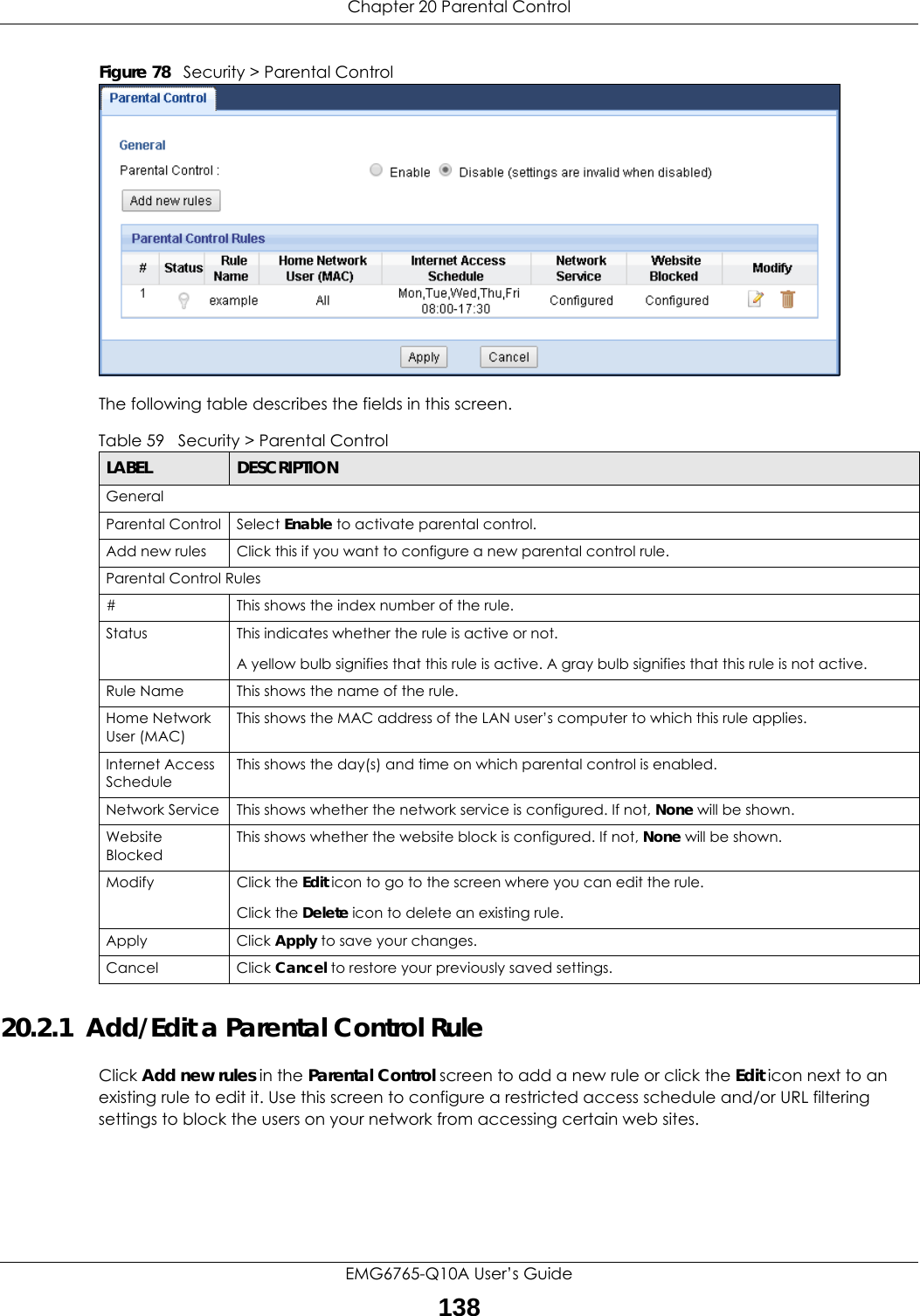 Chapter 20 Parental ControlEMG6765-Q10A User’s Guide138Figure 78   Security &gt; Parental Control The following table describes the fields in this screen. 20.2.1  Add/Edit a Parental Control RuleClick Add new rules in the Parental Control screen to add a new rule or click the Edit icon next to an existing rule to edit it. Use this screen to configure a restricted access schedule and/or URL filtering settings to block the users on your network from accessing certain web sites.Table 59   Security &gt; Parental ControlLABEL DESCRIPTIONGeneralParental Control Select Enable to activate parental control.Add new rules Click this if you want to configure a new parental control rule.Parental Control Rules#This shows the index number of the rule.Status This indicates whether the rule is active or not.A yellow bulb signifies that this rule is active. A gray bulb signifies that this rule is not active.Rule Name This shows the name of the rule.Home Network User (MAC)This shows the MAC address of the LAN user’s computer to which this rule applies.Internet Access ScheduleThis shows the day(s) and time on which parental control is enabled.Network Service This shows whether the network service is configured. If not, None will be shown.Website BlockedThis shows whether the website block is configured. If not, None will be shown.Modify Click the Edit icon to go to the screen where you can edit the rule.Click the Delete icon to delete an existing rule.Apply Click Apply to save your changes.Cancel Click Cancel to restore your previously saved settings.