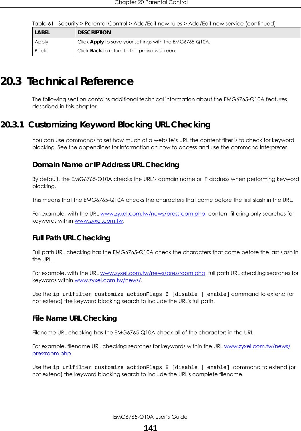  Chapter 20 Parental ControlEMG6765-Q10A User’s Guide14120.3  Technical ReferenceThe following section contains additional technical information about the EMG6765-Q10A features described in this chapter.20.3.1  Customizing Keyword Blocking URL CheckingYou can use commands to set how much of a website’s URL the content filter is to check for keyword blocking. See the appendices for information on how to access and use the command interpreter.Domain Name or IP Address URL CheckingBy default, the EMG6765-Q10A checks the URL’s domain name or IP address when performing keyword blocking.This means that the EMG6765-Q10A checks the characters that come before the first slash in the URL.For example, with the URL www.zyxel.com.tw/news/pressroom.php, content filtering only searches for keywords within www.zyxel.com.tw.Full Path URL CheckingFull path URL checking has the EMG6765-Q10A check the characters that come before the last slash in the URL.For example, with the URL www.zyxel.com.tw/news/pressroom.php, full path URL checking searches for keywords within www.zyxel.com.tw/news/.Use the ip urlfilter customize actionFlags 6 [disable | enable] command to extend (or not extend) the keyword blocking search to include the URL&apos;s full path.File Name URL CheckingFilename URL checking has the EMG6765-Q10A check all of the characters in the URL.For example, filename URL checking searches for keywords within the URL www.zyxel.com.tw/news/pressroom.php.Use the ip urlfilter customize actionFlags 8 [disable | enable] command to extend (or not extend) the keyword blocking search to include the URL&apos;s complete filename.Apply Click Apply to save your settings with the EMG6765-Q10A.Back Click Back to return to the previous screen.Table 61   Security &gt; Parental Control &gt; Add/Edit new rules &gt; Add/Edit new service (continued)LABEL DESCRIPTION