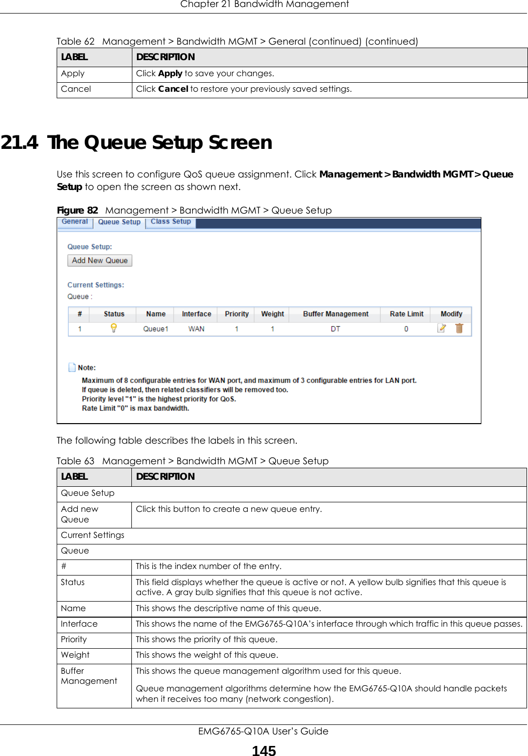  Chapter 21 Bandwidth ManagementEMG6765-Q10A User’s Guide14521.4  The Queue Setup ScreenUse this screen to configure QoS queue assignment. Click Management &gt; Bandwidth MGMT &gt; Queue Setup to open the screen as shown next. Figure 82   Management &gt; Bandwidth MGMT &gt; Queue SetupThe following table describes the labels in this screen. Apply Click Apply to save your changes.Cancel Click Cancel to restore your previously saved settings.Table 62   Management &gt; Bandwidth MGMT &gt; General (continued) (continued)LABEL DESCRIPTIONTable 63   Management &gt; Bandwidth MGMT &gt; Queue SetupLABEL DESCRIPTIONQueue SetupAdd new QueueClick this button to create a new queue entry.Current SettingsQueue#This is the index number of the entry.Status This field displays whether the queue is active or not. A yellow bulb signifies that this queue is active. A gray bulb signifies that this queue is not active.Name This shows the descriptive name of this queue.Interface This shows the name of the EMG6765-Q10A’s interface through which traffic in this queue passes.Priority This shows the priority of this queue.Weight This shows the weight of this queue.Buffer Management This shows the queue management algorithm used for this queue.Queue management algorithms determine how the EMG6765-Q10A should handle packets when it receives too many (network congestion). 