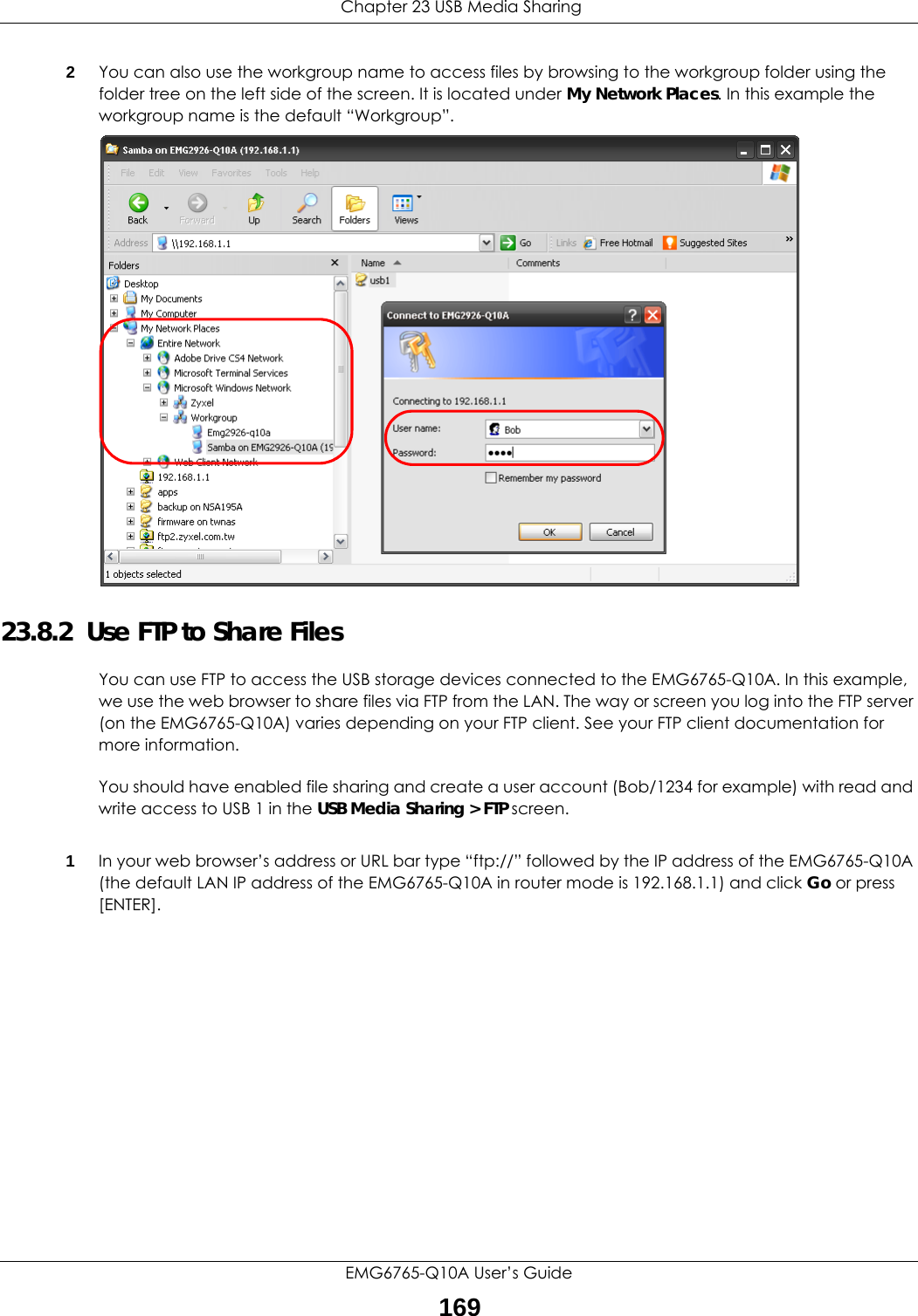  Chapter 23 USB Media SharingEMG6765-Q10A User’s Guide1692You can also use the workgroup name to access files by browsing to the workgroup folder using the folder tree on the left side of the screen. It is located under My Network Places. In this example the workgroup name is the default “Workgroup”. 23.8.2  Use FTP to Share FilesYou can use FTP to access the USB storage devices connected to the EMG6765-Q10A. In this example, we use the web browser to share files via FTP from the LAN. The way or screen you log into the FTP server (on the EMG6765-Q10A) varies depending on your FTP client. See your FTP client documentation for more information. You should have enabled file sharing and create a user account (Bob/1234 for example) with read and write access to USB 1 in the USB Media Sharing &gt; FTP screen.1In your web browser’s address or URL bar type “ftp://” followed by the IP address of the EMG6765-Q10A (the default LAN IP address of the EMG6765-Q10A in router mode is 192.168.1.1) and click Go or press [ENTER].