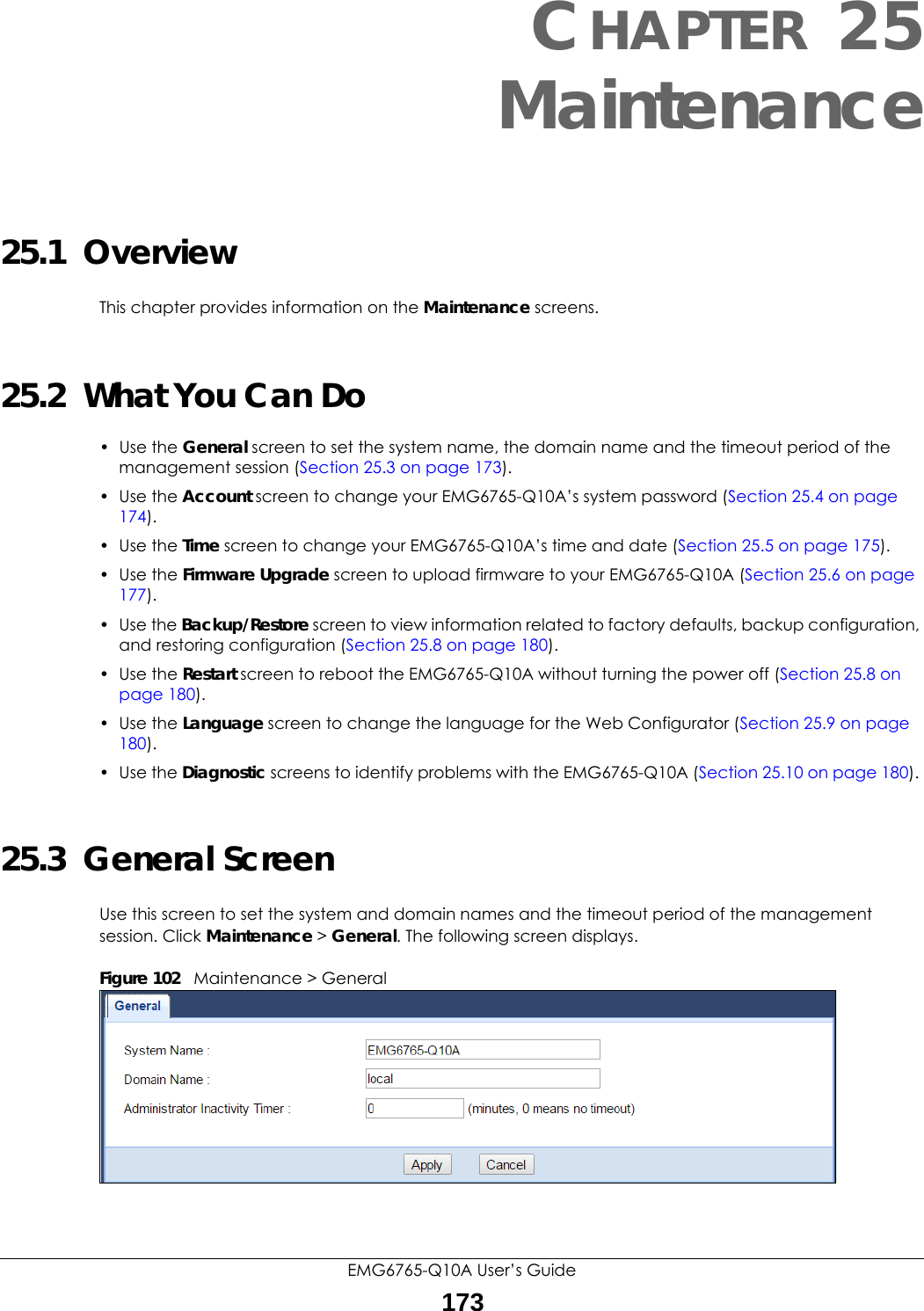 EMG6765-Q10A User’s Guide173CHAPTER 25Maintenance25.1  OverviewThis chapter provides information on the Maintenance screens. 25.2  What You Can Do• Use the General screen to set the system name, the domain name and the timeout period of the management session (Section 25.3 on page 173). • Use the Account screen to change your EMG6765-Q10A’s system password (Section 25.4 on page 174).• Use the Time screen to change your EMG6765-Q10A’s time and date (Section 25.5 on page 175).• Use the Firmware Upgrade screen to upload firmware to your EMG6765-Q10A (Section 25.6 on page 177).• Use the Backup/Restore screen to view information related to factory defaults, backup configuration, and restoring configuration (Section 25.8 on page 180).• Use the Restart screen to reboot the EMG6765-Q10A without turning the power off (Section 25.8 on page 180).• Use the Language screen to change the language for the Web Configurator (Section 25.9 on page 180).• Use the Diagnostic screens to identify problems with the EMG6765-Q10A (Section 25.10 on page 180). 25.3  General Screen Use this screen to set the system and domain names and the timeout period of the management session. Click Maintenance &gt; General. The following screen displays.Figure 102   Maintenance &gt; General 