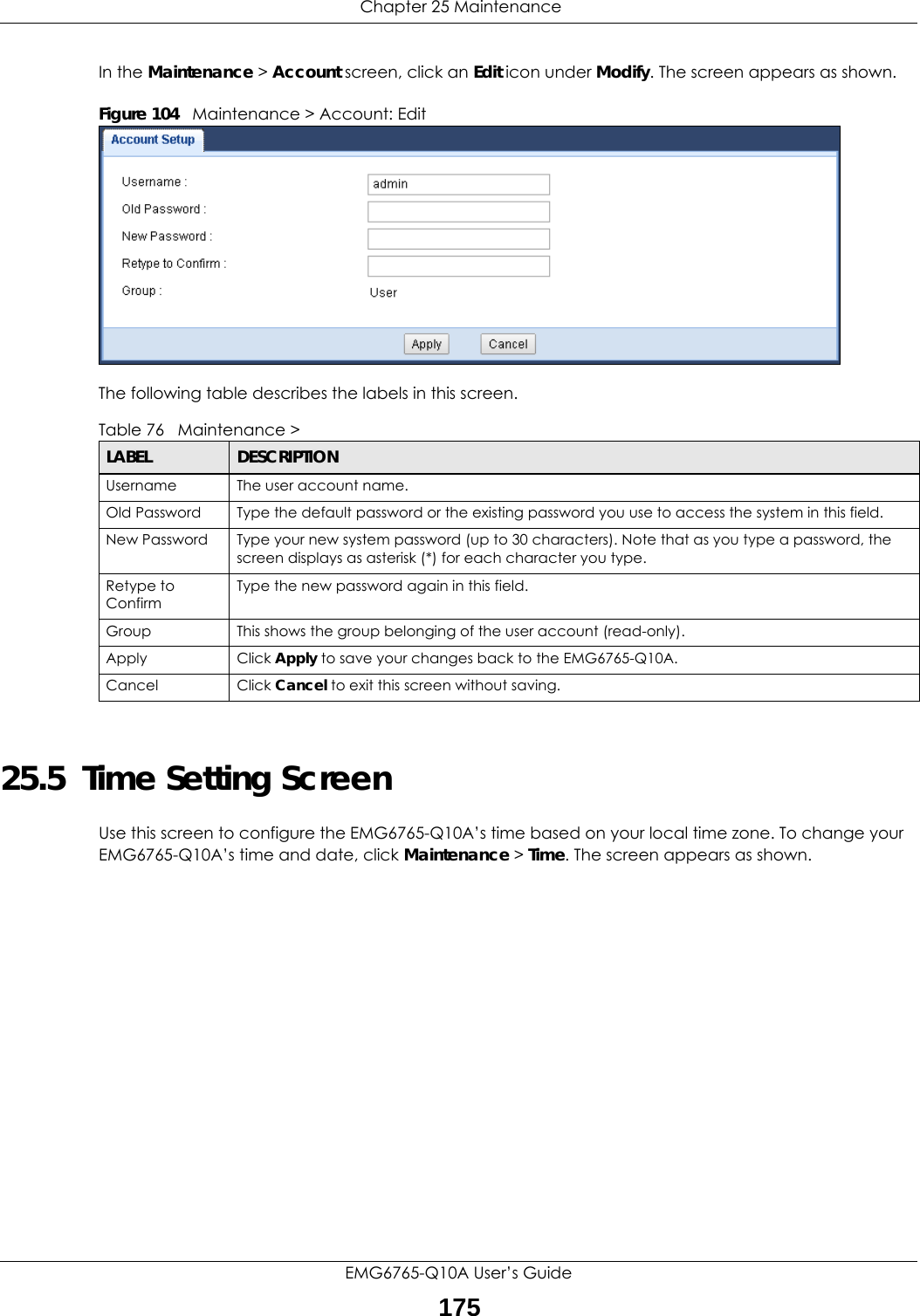  Chapter 25 MaintenanceEMG6765-Q10A User’s Guide175In the Maintenance &gt; Account screen, click an Edit icon under Modify. The screen appears as shown.Figure 104   Maintenance &gt; Account: Edit  The following table describes the labels in this screen.25.5  Time Setting ScreenUse this screen to configure the EMG6765-Q10A’s time based on your local time zone. To change your EMG6765-Q10A’s time and date, click Maintenance &gt; Time. The screen appears as shown. Table 76   Maintenance &gt; LABEL DESCRIPTIONUsername The user account name.Old Password Type the default password or the existing password you use to access the system in this field.New Password Type your new system password (up to 30 characters). Note that as you type a password, the screen displays as asterisk (*) for each character you type.Retype to ConfirmType the new password again in this field.Group This shows the group belonging of the user account (read-only).Apply Click Apply to save your changes back to the EMG6765-Q10A.Cancel Click Cancel to exit this screen without saving.